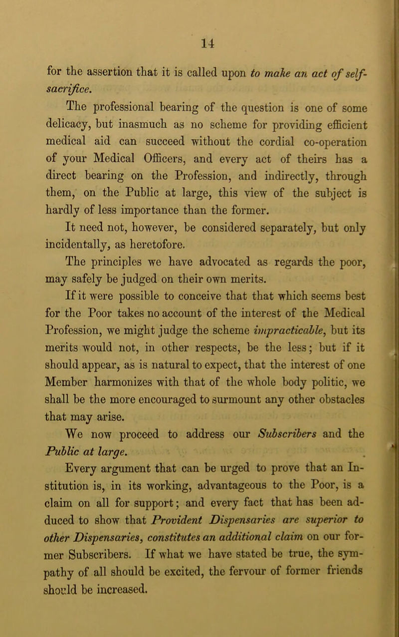 for the assertion that it is called upon to make an act of self- sacrifice. The professional bearing of the question is one of some delicacy, but inasmuch as no scheme for providing efficient medical aid can succeed without the cordial co-operation of your Medical Officers, and every act of theirs has a direct bearing on the Profession, and indirectly, through them, on the Public at large, this view of the subject is hardly of less importance than the former. It need not, however, be considered separately, but only incidentally, as heretofore. The principles we have advocated as regards the poor, may safely be judged on their own merits. If it were possible to conceive that that which seems best for the Poor takes no account of the interest of the Medical Profession, we might judge the scheme impracticable, but its merits would not, in other respects, be the less; but if it should appear, as is natural to expect, that the interest of one Member harmonizes with that of the whole body politic, we shall be the more encouraged to surmount any other obstacles that may arise. We now proceed to address our Subscribers and the Public at large. Every argument that can be urged to prove that an In- stitution is, in its working, advantageous to the Poor, is a claim on all for support; and every fact that has been ad- duced to show that Provident Dispensaries are superior to other Dispensaries, constitutes an additional claim on our for- mer Subscribers. If what we have stated be true, the sym- pathy of all should be excited, the fervour of former friends should be increased.
