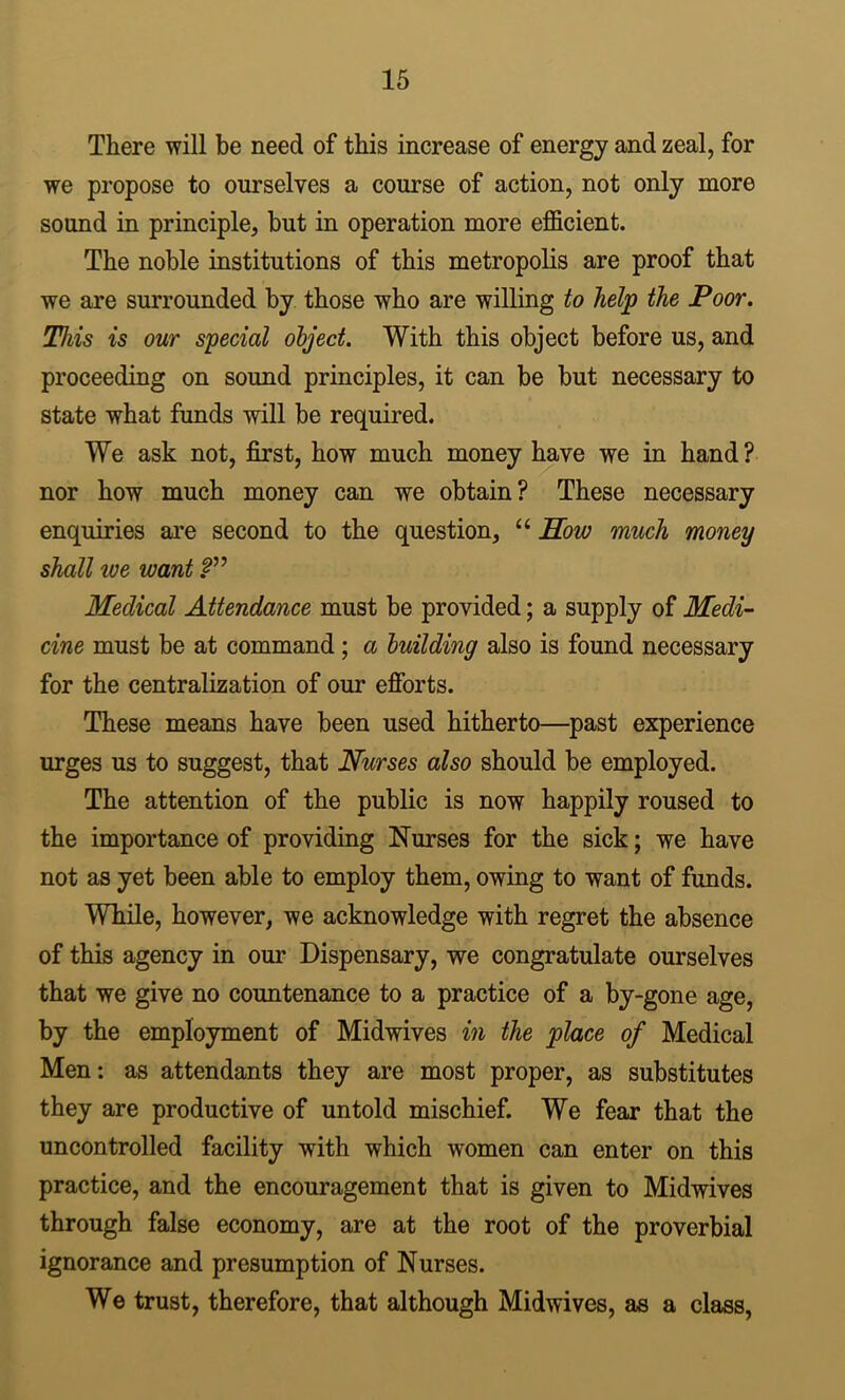 There will be need of this increase of energy and zeal, for we propose to ourselves a course of action, not only more sound in principle, but in operation more efficient. The noble institutions of this metropolis are proof that we are surrounded by those who are willing to help the Poor. This is our special object. With this object before us, and proceeding on sound principles, it can be but necessary to state what funds will be required. We ask not, first, how much money have we in hand ? nor how much money can we obtain? These necessary enquiries ai'e second to the question, “ Sow much money shall we want Medical Attendance must be provided; a supply of Medi- cine must be at command; a building also is found necessary for the centralization of our efibrts. These means have been used hitherto—past experience urges us to suggest, that Nurses also should be employed. The attention of the public is now happily roused to the importance of providing Nurses for the sick; we have not as yet been able to employ them, owing to want of funds. While, however, we acknowledge with regret the absence of this agency in our Dispensary, we congratulate ourselves that we give no countenance to a practice of a by-gone age, by the employment of Midwives in the place of Medical Men; as attendants they are most proper, as substitutes they are productive of untold mischief. We fear that the uncontrolled facility with which women can enter on this practice, and the encouragement that is given to Midwives through false economy, are at the root of the proverbial ignorance and presumption of Nurses. We trust, therefore, that although Midwives, as a class,