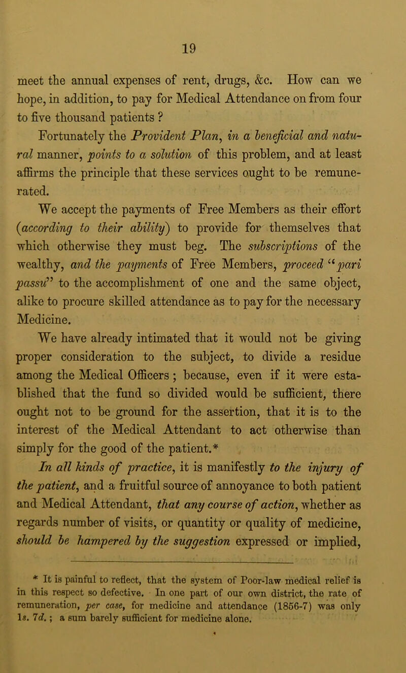 meet the annual expenses of rent, drugs, &c. How can we hope, in addition, to pay for Medical Attendance on from four to five thousand patients ? Fortunately the Provident Plan^ in a henejicial and natu- ral manner, points to a solution of this problem, and at least affirms the principle that these services ought to he remune- rated. We accept the payments of Free Members as their effort (according to their ability) to provide for themselves that which otherwise they must beg. The subscriptions of the wealthy, and the payments of Free Members, proceed pari passu^^ to the accomplishment of one and the same object, alike to procure skilled attendance as to pay for the necessary Medicine. We have already intimated that it would not be giving proper consideration to the subject, to divide a residue among the Medical Officers ; because, even if it were esta- blished that the fund so divided would be sufficient, there ought not to be ground for the assertion, that it is to the interest of the Medical Attendant to act otherwise than simply for the good of the patient.* In all hinds of practice^ it is manifestly to the injury of the patient^ and a fruitful source of annoyance to both patient and Medical Attendant, that any course of action, whether as regards number of visits, or quantity or quality of medicine, should he hampered by the suggestion expressed or implied. * It is painful to reflect, that the system of Poor-law medical relief is in this respect so defective. In one part of our own district, the rate of remuneration, per case, for medicine and attendance (1866-7) was only 1«. 7d.; a sum barely sufiicient for medicine alone.