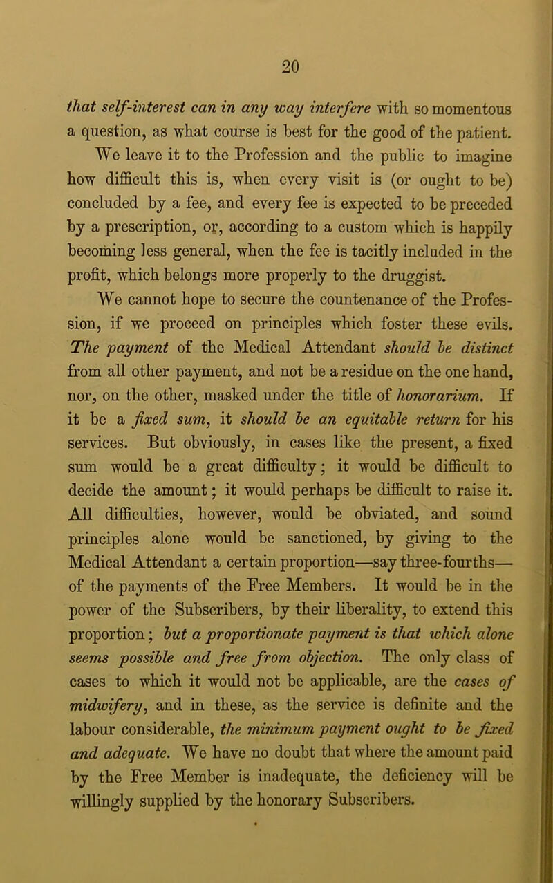 that self-interest can in any way interfere with so momentous a question, as what course is best for the good of the patient. We leave it to the Profession and the public to imagine how difficult this is, when every visit is (or ought to be) concluded by a fee, and every fee is expected to be preceded by a prescription, or, according to a custom which is happily becoming less general, when the fee is tacitly included in the profit, which belongs more properly to the druggist. We cannot hope to secure the countenance of the Profes- sion, if we proceed on principles which foster these evils. The payment of the Medical Attendant should he distinct from all other payment, and not be a residue on the one hand, nor, on the other, masked under the title of honorarium. If it be a fixed sum, it should be an equitable return for his services. But obviously, in cases like the present, a fixed sum would be a great difficulty; it would be difficult to decide the amount; it would perhaps be difficult to raise it. All difficulties, however, would be obviated, and sound principles alone would be sanctioned, by giving to the Medical Attendant a certain proportion—say three-fourths— of the payments of the Free Members. It would be in the power of the Subscribers, by their liberality, to extend this proportion; but a proportionate payment is that which alone seems possible and free from objection. The only class of cases to which it would not be applicable, are the cases of midwifery, and in these, as the service is definite and the labour considerable, the minimum payment ought to be fixed and adequate. We have no doubt that where the amount paid by the Free Member is inadequate, the deficiency will be willingly supplied by the honorary Subscribers.