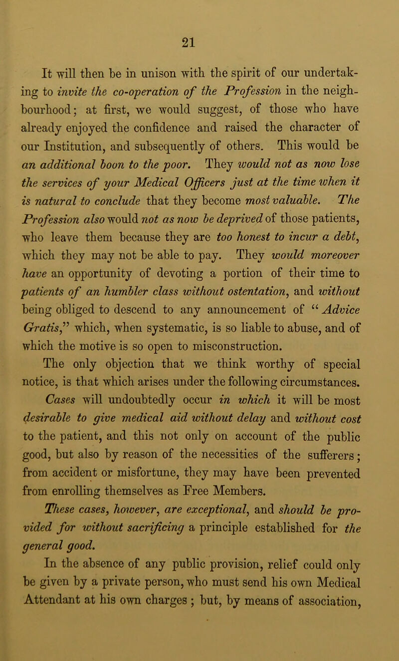 It will then be in unison with the spirit of our undertak- ing to invite the co-operation of the Profession in the neigh- bourhood; at first, we would suggest, of those who have already enjoyed the confidence and raised the character of our Institution, and subsequently of others. This would be an additional boon to the poor. They would not as now lose the services of your Medical Officers just at the time when it is natural to conclude that they become most valuable. The Profession also would not as now be deprived of those patients, who leave them because they are too honest to incur a debt^ which they may not be able to pay. They would moreover have an opportunity of devoting a portion of their time to patients of an humbler class without ostentation^ and without being obliged to descend to any announcement of “ Advice Gratis f which, when systematic, is so liable to abuse, and of which the motive is so open to misconstruction. The only objection that we think worthy of special notice, is that which arises under the following circumstances. Cases will undoubtedly occur in which it will be most desirable to give medical aid without delay and without cost to the patient, and this not only on account of the public good, but also by reason of the necessities of the sufierers; from accident or misfortune, they may have been prevented from enrolling themselves as Free Members. These cases, however, are exceptional, and should be pro- vided for without sacrificing a principle established for the general good. In the absence of any public provision, relief could only be given by a private person, who must send his own Medical Attendant at his own charges ; but, by means of association.