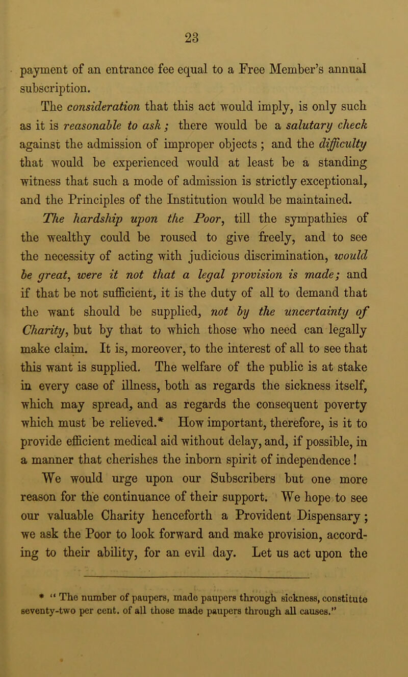 payment of an entrance fee equal to a Free Member’s annual A subscription. The consideration that this act would imply, is only such as it is reasonable to ask; there would be a salutary check against the admission of improper objects ; and the difficulty that would be experienced would at least be a standing witness that such a mode of admission is strictly exceptional, and the Principles of the Institution would be maintained. The hardship upon the Poor, till the sympathies of the wealthy could be roused to give freely, and to see the necessity of acting with judicious discrimination, would be great, were it not that a legal provision is made; and if that be not sufficient, it is the duty of all to demand that the want should be supplied, not by the uncertainty of Charity, but by that to which those who need can legally make claim. It is, moreover, to the interest of all to see that this want is supplied. The welfare of the public is at stake in every case of illness, both as regards the sickness itself, which may spread, and as regards the consequent poverty which must be relieved.* How important, therefore, is it to provide efficient medical aid without delay, and, if possible, in a manner that cherishes the inborn spirit of independence! We would urge upon our Subscribers but one more reason for the continuance of their support. We hope to see our valuable Charity henceforth a Provident Dispensary; we ask the Poor to look forward and make provision, accord- ing to their ability, for an evil day. Let us act upon the • “ The number of paupers, made paupers through sickness, constitute seventy-two per cent, of all those made paupers through all causes.”