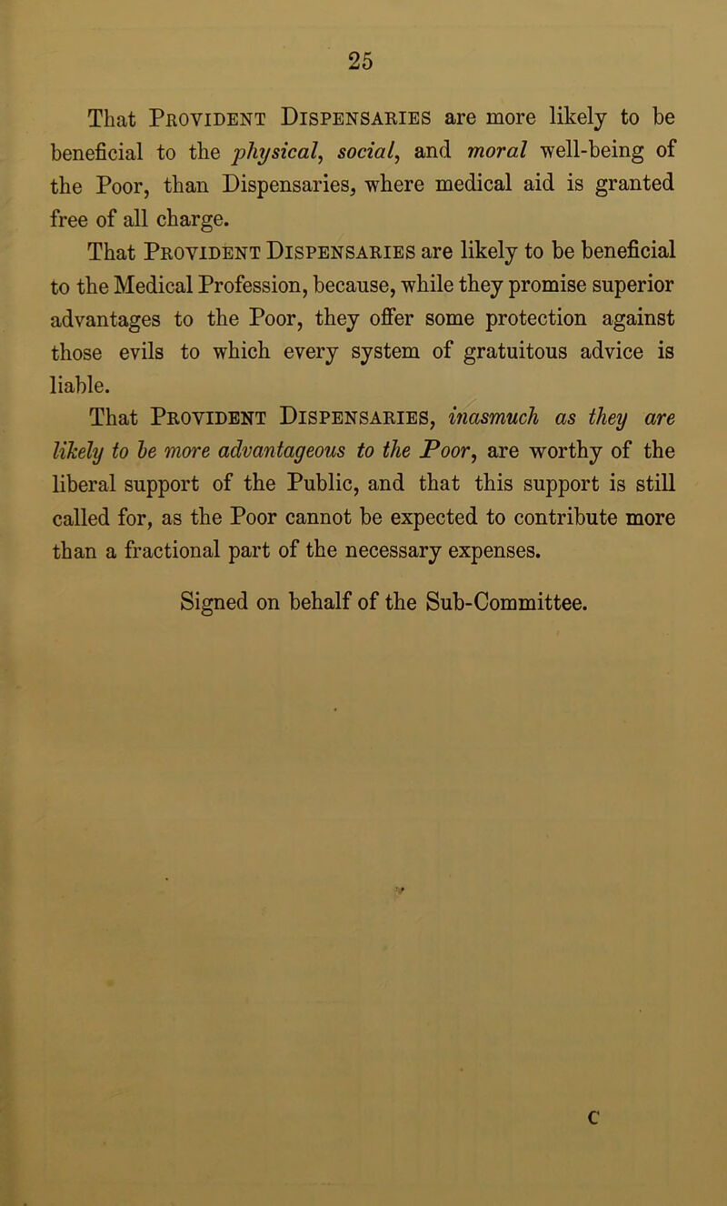 That Provident Dispensaries are more likely to be beneficial to the physical, social, and moral well-being of the Poor, than Dispensaries, where medical aid is granted free of all charge. That Provident Dispensaries are likely to be beneficial to the Medical Profession, because, while they promise superior advantages to the Poor, they offer some protection against those evils to which every system of gratuitous advice is liable. That Provident Dispensaries, inasmuch as they are likely to he more advantageous to the Poor, are worthy of the liberal support of the Public, and that this support is still called for, as the Poor cannot be expected to contribute more than a fractional part of the necessary expenses. Signed on behalf of the Sub-Committee. c