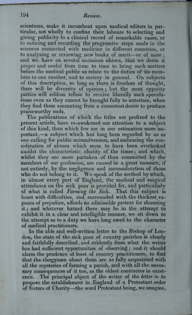 scientious, make it incumbent upon medical editors in par- ticular, not wholly to confine their labours to selecting and giving publicity to a clinical record of remarkable cases, or to noticing and recording the progressive steps made in the sciences connected with medicine in different countries, or to analysing or reviewing new books of merit—or of none ; and we have on several occasions shewn, that we deem it proper and useful from time to time to bring such matters before the medical public as relate to the duties of its mem- bers to one another, and to society in general. On subjects of this description, so long as there is freedom of thought, there will be diversity of opinion ; but the most opposite parties will seldom refuse to receive liberally such specula- tions even as they cannot be brought fully to entertain, when they find them emanating from a consistent desire to produce praiseworthy ends. The publications of which the titles are prefixed to the present article, have re-awakened our attention to a subject of this kind, than which few are in our estimation more im- portant,—a subject which has long been regarded by us as one calling for public animadversion, and embracing the con- sideration of abuses which seem to have been overlooked amidst the characteristic charity of the times; and which, whilst they are more partaken of than committed by the members of our profession, are caused in a great measure, if not entirely, by the negligence and inconsideration of those who do not belong to it. We speak of the method by which, in almost every part of England, the medical and surgical attendance on the sick poor is provided for, and particularly of what is called Farming the Sick. That this subject is beset with difficulties, and surrounded with the thickest va- pours of prejudice, affords no admissible pretext for shunning it; and whatever hazard there may be in the attempt to exhibit it in a clear and intelligible manner, we sit down to the attempt as to a duty we have long owed to the character of medical practitioners. In the able and well-written letter to the Bishop of Lon- don, the state of the sick poor of country parishes is clearly and faithfully described, and evidently from what the writer has had sufficient opportunities of observing; and it should alarm the prudence at least of country practitioners, to find that the clergymen about them are as fully acquainted with all the mysteries of farming a parish, and with all the neces- sary consequences of it too, as the oldest contractor in exist- ence. The principal object of the writer of the letter is to propose the establishment in England of a Protestant order of Sisters of Charity—the w ord Protestant being, we imagine.