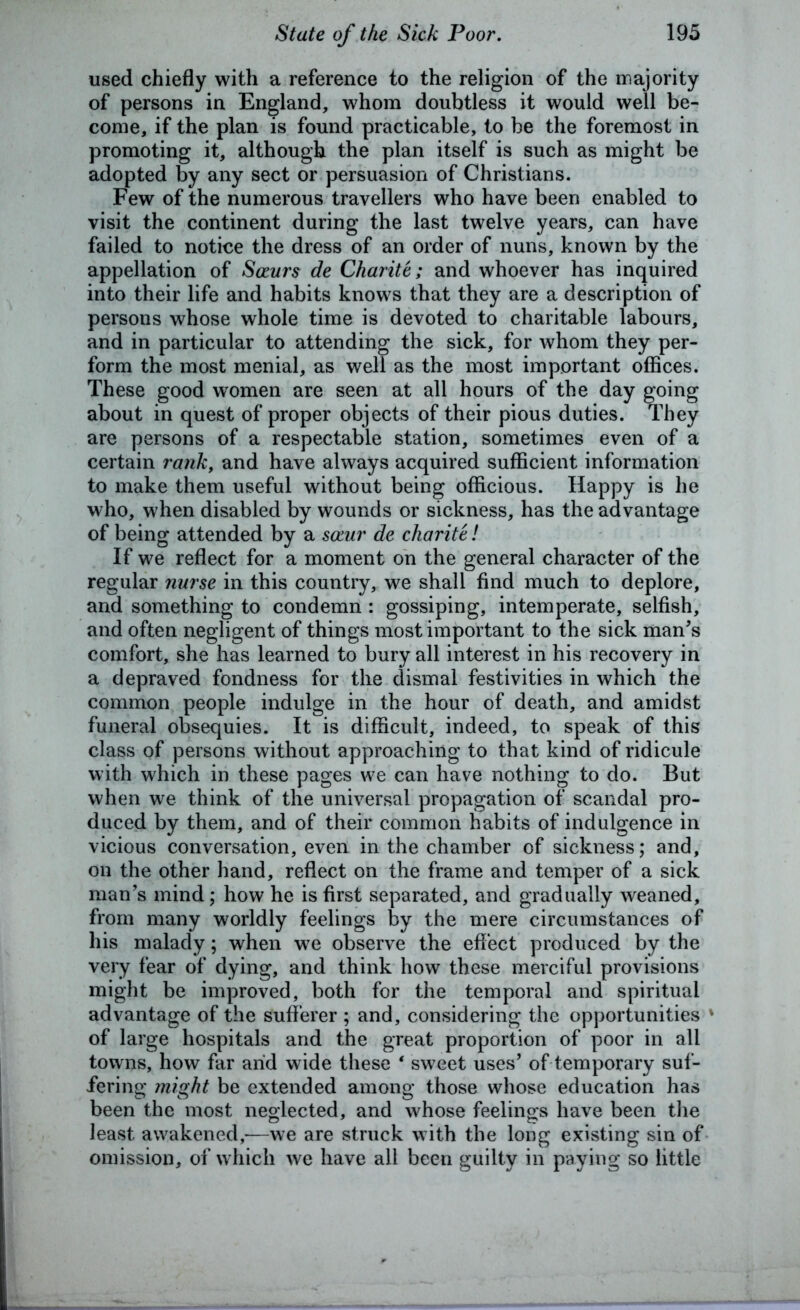 used chiefly with a reference to the religion of the majority of persons in England, whom doubtless it would well be- come, if the plan is found practicable, to be the foremost in promoting it, although the plan itself is such as might be adopted by any sect or persuasion of Christians. Few of the numerous travellers who have been enabled to visit the continent during the last twelve years, can have failed to notice the dress of an order of nuns, known by the appellation of Saurs de Charite; and whoever has inquired into their life and habits knows that they are a description of persons whose whole time is devoted to charitable labours, and in particular to attending the sick, for whom they per- form the most menial, as well as the most important offices. These good women are seen at all hours of the day going about in quest of proper objects of their pious duties. They are persons of a respectable station, sometimes even of a certain rank, and have always acquired sufficient information to make them useful without being officious. Happy is he who, when disabled by wounds or sickness, has the advantage of being attended by a saiur de charite! If we reflect for a moment on the general character of the regular nurse in this country, we shall find much to deplore, and something to condemn : gossiping, intemperate, selfish, and often negligent of things most important to the sick man’s comfort, she has learned to bury all interest in his recovery in a depraved fondness for the dismal festivities in which the common people indulge in the hour of death, and amidst funeral obsequies. It is difficult, indeed, to speak of this class of persons without approaching to that kind of ridicule with which in these pages we can have nothing to do. But when we think of the universal propagation of scandal pro- duced by them, and of their common habits of indulgence in vicious conversation, even in the chamber of sickness; and, on the other hand, reflect on the frame and temper of a sick man’s mind; how he is first separated, and gradually weaned, from many worldly feelings by the mere circumstances of his malady; when we observe the effect produced by the very fear of dying, and think how these merciful provisions might be improved, both for the temporal and spiritual advantage of the sufferer ; and, considering the opportunities ' of large hospitals and the great proportion of poor in all towns, how far and wide these 4 sweet uses’ of temporary suf- fering might be extended among those whose education has been the most neglected, and whose feelings have been the least awakened,-—we are struck with the long existing sin of omission, of which we have all been guilty in paying so little