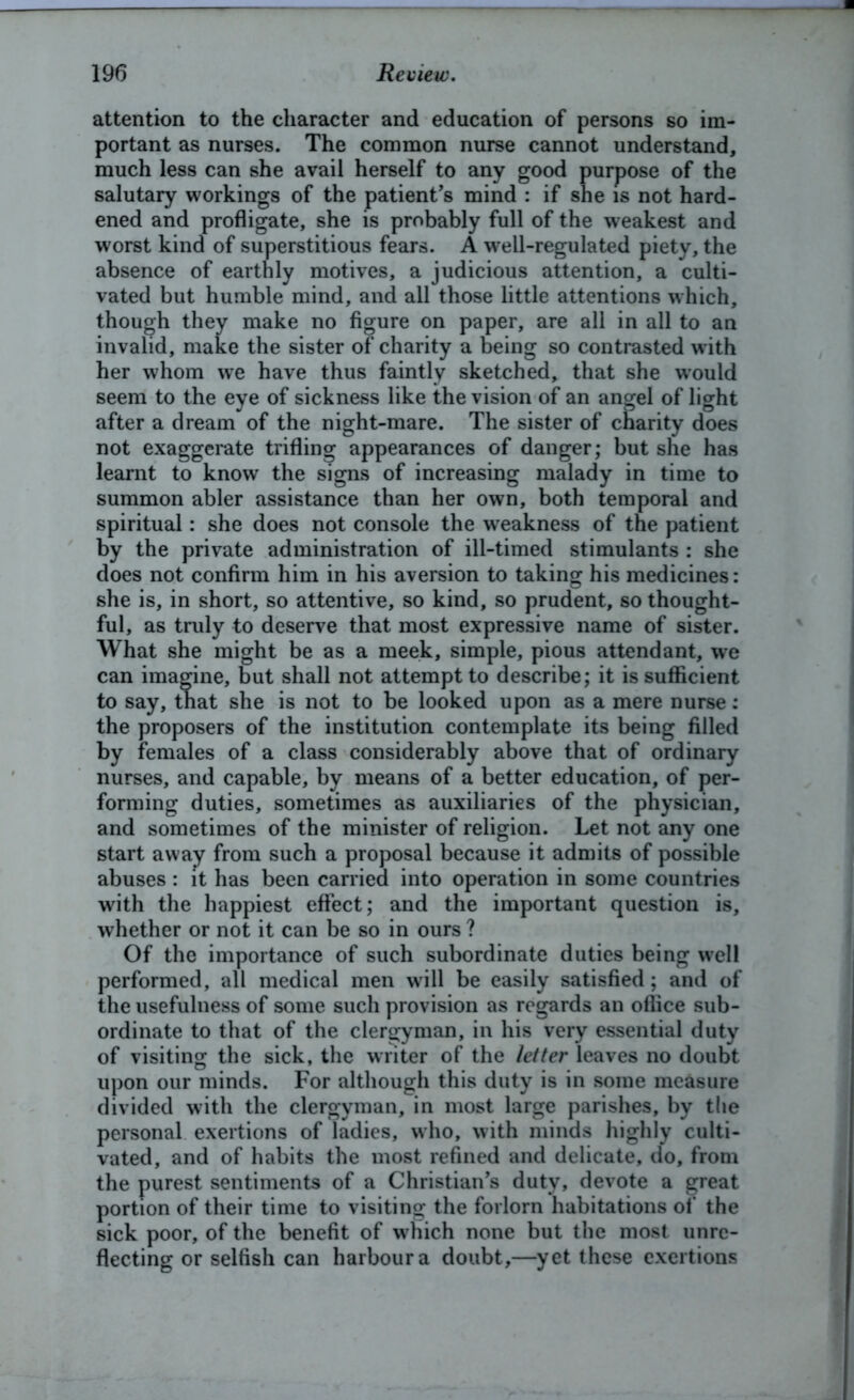 attention to the character and education of persons so im- portant as nurses. The common nurse cannot understand, much less can she avail herself to any good purpose of the salutary workings of the patient’s mind : if she is not hard- ened and profligate, she is probably full of the weakest and worst kind of superstitious fears. A well-regulated piety, the absence of earthly motives, a judicious attention, a culti- vated but humble mind, and all those little attentions which, though they make no figure on paper, are all in all to an invalid, make the sister of charity a being so contrasted w ith her whom we have thus faintly sketched* that she would seem to the eye of sickness like the vision of an angel of light after a dream of the night-mare. The sister of charity does not exaggerate trifling appearances of danger; but she has learnt to know the signs of increasing malady in time to summon abler assistance than her own, both temporal and spiritual: she does not console the weakness of the patient by the private administration of ill-timed stimulants : she does not confirm him in his aversion to taking his medicines: she is, in short, so attentive, so kind, so prudent, so thought- ful, as truly to deserve that most expressive name of sister. What she might be as a meek, simple, pious attendant, we can imagine, but shall not attempt to describe; it is sufficient to say, that she is not to be looked upon as a mere nurse: the proposers of the institution contemplate its being filled by females of a class considerably above that of ordinary nurses, and capable, by means of a better education, of per- forming duties, sometimes as auxiliaries of the physician, and sometimes of the minister of religion. Let not any one start away from such a proposal because it admits of possible abuses : it has been carried into operation in some countries with the happiest effect; and the important question is, whether or not it can be so in ours ? Of the importance of such subordinate duties being wrell performed, all medical men will be easily satisfied; and of the usefulness of some such provision as regards an office sub- ordinate to that of the clergyman, in his very essential duty of visiting the sick, the writer of the letter leaves no doubt upon our minds. For although this duty is in some measure divided with the clergyman, in most large parishes, by the personal exertions of ladies, who, with minds highly culti- vated, and of habits the most refined and delicate, do, from the purest sentiments of a Christian’s duty, devote a great portion of their time to visiting the forlorn habitations of the sick poor, of the benefit of w hich none but the most unre- flecting or selfish can harbour a doubt,—yet these exertions