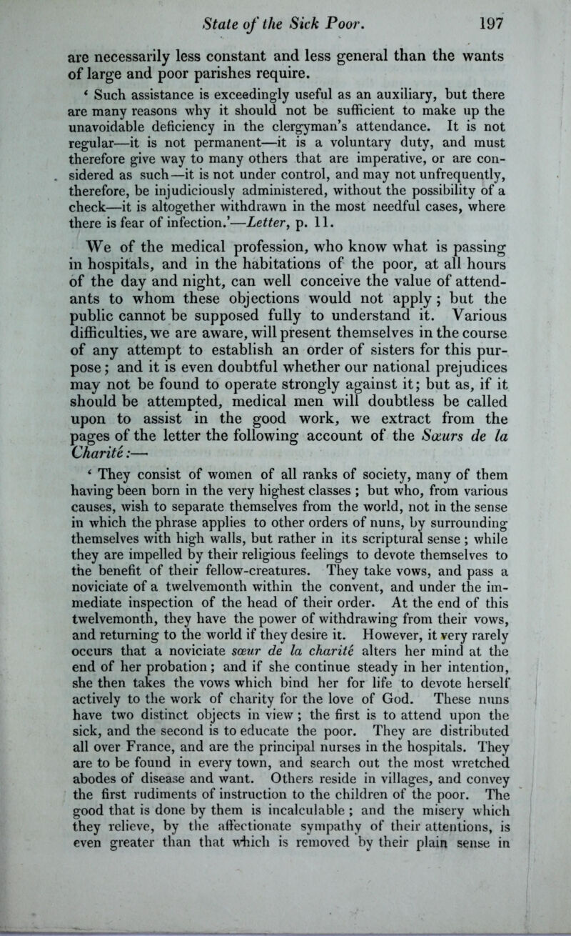 are necessarily less constant and less general than the wants of large and poor parishes require. * Such assistance is exceedingly useful as an auxiliary, but there are many reasons why it should not be sufficient to make up the unavoidable deficiency in the clergyman’s attendance. It is not regular—it is not permanent—it is a voluntary duty, and must therefore give way to many others that are imperative, or are con- sidered as such—it is not under control, and may not unfrequently, therefore, be injudiciously administered, without the possibility of a check—it is altogether withdrawn in the most needful cases, where there is fear of infection.’—Letter, p. 11. We of the medical profession, who know what is passing in hospitals, and in the habitations of the poor, at all hours of the day and night, can well conceive the value of attend- ants to whom these objections would not apply ; but the public cannot be supposed fully to understand it. Various difficulties, we are aware, will present themselves in the course of any attempt to establish an order of sisters for this pur- pose ; and it is even doubtful whether our national prejudices may not be found to operate strongly against it; but as, if it should be attempted, medical men will doubtless be called upon to assist in the good work, we extract from the pages of the letter the following account of the Socurs de la Charite:— ‘ They consist of women of all ranks of society, many of them having been born in the very highest classes ; but who, from various causes, wish to separate themselves from the world, not in the sense in which the phrase applies to other orders of nuns, by surrounding themselves with high walls, but rather in its scriptural sense; while they are impelled by their religious feelings to devote themselves to the benefit of their fellow-creatures. They take vows, and pass a noviciate of a twelvemonth within the convent, and under the im- mediate inspection of the head of their order. At the end of this twelvemonth, they have the power of withdrawing from their vows, and returning to the world if they desire it. However, it very rarely occurs that a noviciate soeur de la charite alters her mind at the end of her probation; and if she continue steady in her intention, she then takes the vows which bind her for life to devote herself actively to the work of charity for the love of God. These nuns have two distinct objects in view ; the first is to attend upon the sick, and the second is to educate the poor. They are distributed all over France, and are the principal nurses in the hospitals. They are to be found in every town, and search out the most wretched abodes of disease and want. Others reside in villages, and convey the first rudiments of instruction to the children of the poor. The good that is done by them is incalculable ; and the misery which they relieve, by the affectionate sympathy of their attentions, is even greater than that which is removed by their plain sense in