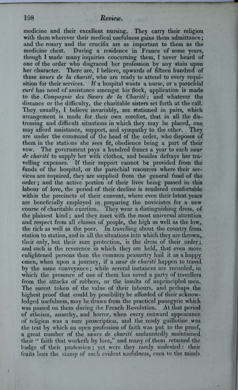 medicine and their excellent nursing. They carry their religion with them wherever their medical usefulness gains them admittance; and the rosary and the crucifix are as important to them as the medicine chest. During a residence in France of some years, though I made many inquiries concerning them, I never heard of one of the order who disgraced her profession by any stain upon her character. There are, I believe, upwards of fifteen hundred of these sceurs de la charite, who are ready to attend to every requi- sition for their services. If a hospital wants a nurse, or a parochial cure has need of assistance amongst his flock, application is made to the Compagnie des Sceurs de la Charite; and whatever the distance or the difficulty, the charitable sisters set forth at the call. They usually, I believe invariably, are stationed in pairs, which arrangement is made for their own comfort, that in all the dis- tressing and difficult situations in which they may be placed, one may afford assistance, support, and sympathy to the other. They are under the command of the head of the order, who disposes of them in the stations she sees fit, obedience being a part of their vow. The government pays a hundred francs a year to each sceur de charite to supply her with clothes, and besides defrays her tra- velling expenses. If their support cannot be provided from the funds of the hospital, or the parochial resources where their ser- vices are required, they are supplied from the general fund of the order; and the active portion of their lives being passed in this labour of love, the period of their decline is rendered comfortable within the precincts of their convent, where even their latest years are beneficially employed in preparing the noviciates for a new course of charitable exertion. They wear a distinguishing dress, of the plainest kind ; and they meet with the most universal attention and respect from all classes of people, the high as well as the low, the rich as well as the poor. In travelling about the country from station to station, and in all the situations into which they are thrown, their only, but their sure protection, is the dress of their order; and such is the reverence in which they are held, that even more enlightened persons than the common peasantry hail it as a happy omen, when upon a journey, if a sceur de charite happen to travel by the same conveyance; while several instances are recorded, in which the presence of one of them has saved a party of travellers from the attacks of robbers, or the insults of unprincipled men. The surest token of the value of their labours, and perhaps the highest proof that could by possibility be afforded of their acknow- ledged usefulness, may be drawn from the practical panegyric which was passed on them during the French Revolution. At that period of atheism, anarchy, and horror, when every outward appearance of religion was a sure proscription, and the ready guillotine was the test by which an open profession of faith was put to the proof, a great number of the sceurs de charite undauntedly maintained their “ faith that worketh by love,” and many of them retained the badge of their profession; yet were they rarely molested : their fruits bore the stamp of such evident usefulness, eveu to the minds