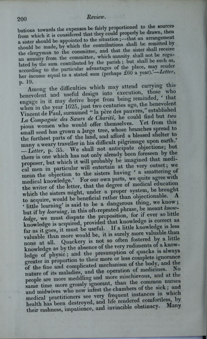 200 butions towards the expenses be fairly proportioned to the sources from which it is considered that they could properly be drawn, theu a SteT should be appointed to the situation -.-that an arrangement should be made, by which the the clergyman to the committee, and that the sister sha an annuity from the committee, which annuity shall not be regu- kted by the sum contributed by the parish ; but shall be such as according to the particular advantages of the place, may render her income equal to a stated sum (perhaps £60 a year). —Letter, p. 19. , . Amono- the difficulties which may attend carrying this benevolent and useful design into execution, those^ who eno-ao-e in it may derive hope from being reminded, that when in the year 1625, just two centuries ago, the benevolent Vincent de Paul, surnamed “ la pere des pauvres, established La Compagnie des Soeurs de Char it t, he could find but two pious women who would offer themselves. let from this small seed has grown a large tree, whose branches spread to the furthest parts of the land, and afford a blessed shelter ^ many a wearv traveller in his difficult pilgrimage upon eart . _ Tjetter p .35. We shall not anticipate objections; but there is one which has not only already been foreseen by the proposer but which it will probably be imagined that medi- cal Pmen’in particular will entertain at the very outset; we mean the objection to the sisters having ‘ a smattering o medical knowledge.’ For our own parts, we quite agiee with the writer of the letter, that the degree of medical education which the sisters might, under a proper system ^ brought to acquire would be beneficial rather than objectionable. A ‘ little learning’ is said to be a dangerous thing, we know; but if by leaning, in this oft-repeated phrase, be meant know- tie we must dispute the proposition, for if ever so little knowledge is acquired, provided that knowledge is correct as faras it goes, it must be useful. If a little knowledge is less valuable ^than more would be, it is surely more valuable than none at all. Quackery is not so often fostered by a little knowledge as by the absence of the very rudiments of a know- ledo-e of physic; and the presumption ot quacks is always greSer inVoportion to their more or less complete ignorance of the finePand complicated mechanism of the body, and the nature of its maladiel and the operation of medicines No people are more meddling and more mischievous, and at the Lme time more grosslyignorant, than the common nurses 3 midwives who now infest the chambers of the sick; and their rashness, impatience, and invincible obstinacy, many