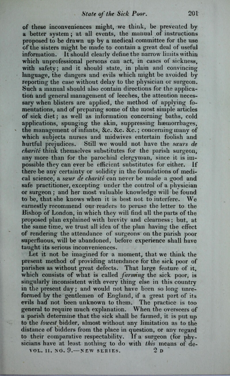 of these inconveniences might, we think, be prevented by a better system; at all events, the manual of instructions proposed to be drawn up by a medical committee for the use of the sisters might be made to contain a great deal of useful information. It should clearly define the narrow limits within which unprofessional persons can act, in cases of sickness, with safety; and it should state, in plain and convincing language, the dangers and evils which might be avoided by reporting the case without delay to the physician or surgeon. Such a manual should also contain directions for the applica- tion and general management of leeches, the attention neces- sary when blisters are applied, the method of applying fo- mentations, and of preparing some of the most simple articles of sick diet; as well as information concerning baths, cold applications, spunging the skin, suppressing haemorrhages, ' the management of infants, See. &c. &c.; concerning many of which subjects nurses and mid wives entertain foolish and hurtful prejudices. Still we would not have the sccurs de charite think themselves substitutes for the parish surgeon, any more than for the parochial clergyman, since it is im- possible they can ever be efficient substitutes for either. If there be any certainty or solidity in the foundations of medi- cal science, a soeur de charite can never be made a good and safe practitioner, excepting under the control of a physician or surgeon; and her most valuable knowledge will be found to be, that she knows when it is best not to interfere. We earnestly recommend our readers to peruse the letter to the Bishop of London, in which they will find all the parts of the proposed plan explained with brevity and clearness; but, at the same time, we trust all idea of the plan having the effect of rendering the attendance of surgeons on the parish poor superfluous, will be abandoned, before experience shall have taught its serious inconveniences. Let it not be imagined for a moment, that we think the present method of providing attendance for the sick poor of parishes as without great defects. That large feature of it, which consists of what is called farming the sick poor, is singularly inconsistent with every thing else in this country in the present day; and would not have been so long unre- formed by the gentlemen of England, if a great part of its evils had not been unknown to them. The practice is too general to require much explanation. When the overseers of a parish determine that the sick shall be farmed, it is put up to the lowest bidder, almost without any limitation as to the distance of bidders from the place in question, or any regard to their comparative respectability. If a surgeon (for phy- sicians have at least nothing to do with this means of de- VOL. II, NO. 9.—NEW SERIES. 2 D