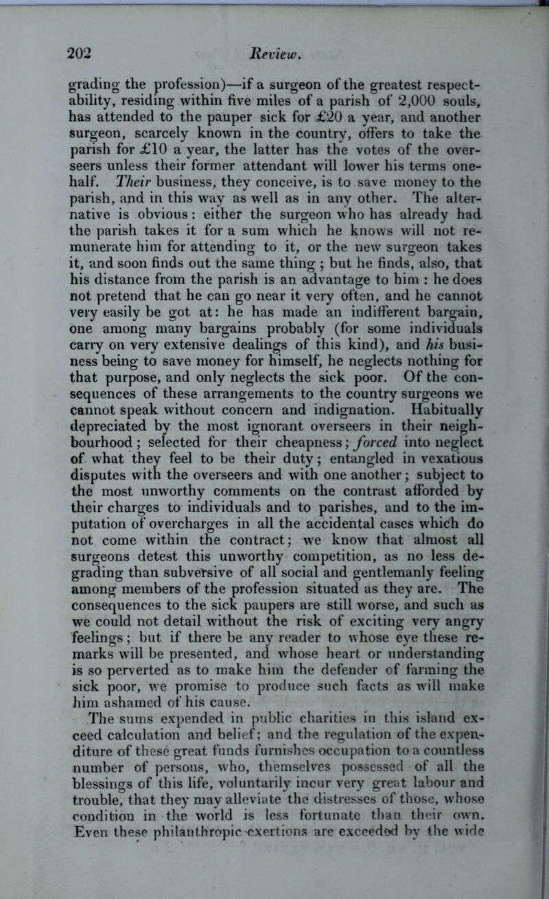 grading the profession)—if a surgeon of the greatest respect- ability, residing within five miles of a parish of 2,000 souls, has attended to the pauper sick for £20 a year, and another surgeon, scarcely known in the country, offers to take the parish for £10 a year, the latter has the votes of the over- seers unless their former attendant will lower his terms one- half. Their business, they conceive, is to save money to the parish, and in this way as well as in any other. The alter- native is obvious: either the surgeon who has already had the parish takes it for a sum which he knows will not re- munerate him for attending to it, or the new surgeon takes it, and soon finds out the same thing ; but he finds, also, that his distance from the parish is an advantage to him : he does not pretend that he can go near it very often, and he cannot very easily be got at: he has made an indifferent bargain, one among many bargains probably (for some individuals carry on very extensive dealings of this kind), and his busi- ness being to save money for himself, he neglects nothing for that purpose, and only neglects the sick poor. Of the con- sequences of these arrangements to the country surgeons we cannot speak without concern and indignation. Habitually depreciated by the most ignorant overseers in their neigh- bourhood ; selected for their cheapness; forced into neglect of what they feel to be their duty; entangled in vexatious disputes with the overseers and with one another; subject to the most unworthy comments on the contrast afforded by their charges to individuals and to parishes, and to the im- putation of overcharges in all the accidental cases which do not come within the contract; we know that almost all surgeons detest this unworthy competition, as no less de- grading than subversive of all social and gentlemanly feeling among members of the profession situated as they are. The consequences to the sick paupers are still worse, and such as we could not detail without the risk of exciting very angry feelings; but if there be any reader to whose eye these re- marks will be presented, and whose heart, or understanding is so perverted as to make him the defender of fanning the sick poor, we promise to produce such facts as will make him ashamed of his cause. The sums expended in public charities in this island ex- ceed calculation and belief; and the regulation of the expen- diture of these great funds furnishes occupation to a countless number of persons, who, themselves possessed of all the blessings of this life, voluntarily incur very great labour and trouble, that they may alleviate the distresses of those, w hose condition in the world is less fortunate than their own. Even these philanthropic'exertions are exceeded by the wide