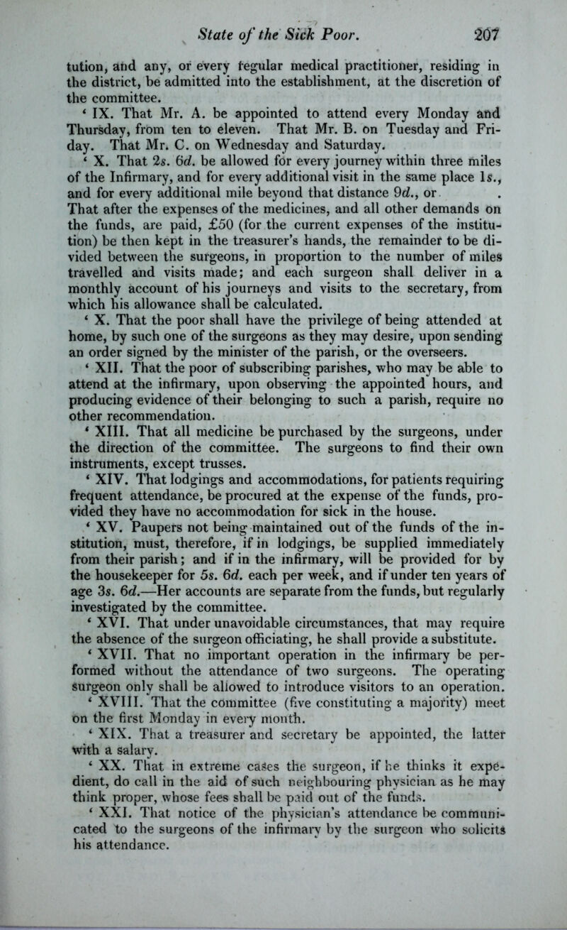 tution, and any, or every tegular medical practitioner, residing in the district, be admitted into the establishment, at the discretion of the committee. ‘ IX. That Mr. A. be appointed to attend every Monday and Thursday, from ten to eleven. That Mr. B. on Tuesday and Fri- day. That Mr. C. on Wednesday and Saturday. * X. That 2s. 6d. be allowed for every journey within three miles of the Infirmary, and for every additional visit in the same place Is., and for every additional mile beyond that distance 9d., or That after the expenses of the medicines, and all other demands on the funds, are paid, £50 (for the current expenses of the institu- tion) be then kept in the treasurer’s hands, the remainder to be di- vided between the surgeons, in proportion to the number of miles travelled and visits made; and each surgeon shall deliver in a monthly account of his journeys and visits to the secretary, from which his allowance shall be calculated. ‘ X. That the poor shall have the privilege of being attended at home, by such one of the surgeons as they may desire, upon sending an order signed by the minister of the parish, or the overseers. ‘ XII. That the poor of subscribing parishes, who may be able to attend at the infirmary, upon observing the appointed hours, and producing evidence of their belonging to such a parish, require no other recommendation. 4 XIII. That all medicine be purchased by the surgeons, under the direction of the committee. The surgeons to find their own instruments, except trusses. ‘ XIV. That lodgings and accommodations, for patients requiring frequent attendance, be procured at the expense of the funds, pro- vided they have no accommodation for sick in the house. ‘ XV. Paupers not being maintained out of the funds of the in- stitution, must, therefore, if in lodgings, be supplied immediately from their parish; and if in the infirmary, will be provided for by the housekeeper for 5s. 6d. each per week, and if under ten years of age 3s. 6d.—Her accounts are separate from the funds, but regularly investigated by the committee. 4 XVI. That under unavoidable circumstances, that may require the absence of the surgeon officiating, he shall provide a substitute. 4 XVII. That no important operation in the infirmary be per- formed without the attendance of two surgeons. The operating surgeon only shall be allowed to introduce visitors to an operation. 4 XVIII. That the committee (five constituting a majority) meet on the first Monday in every month. ‘XIX. That a treasurer and secretary be appointed, the latter with a salary. ‘ XX. That ill extreme cases the surgeon, if he thinks it expe- dient, do call in the aid of such neighbouring physician as he may think proper, whose fees shall be paid out of the funds. 4 XXI. That notice of the physician’s attendance be communi- cated to the surgeons of the infirmary by the surgeon who solicits his attendance.