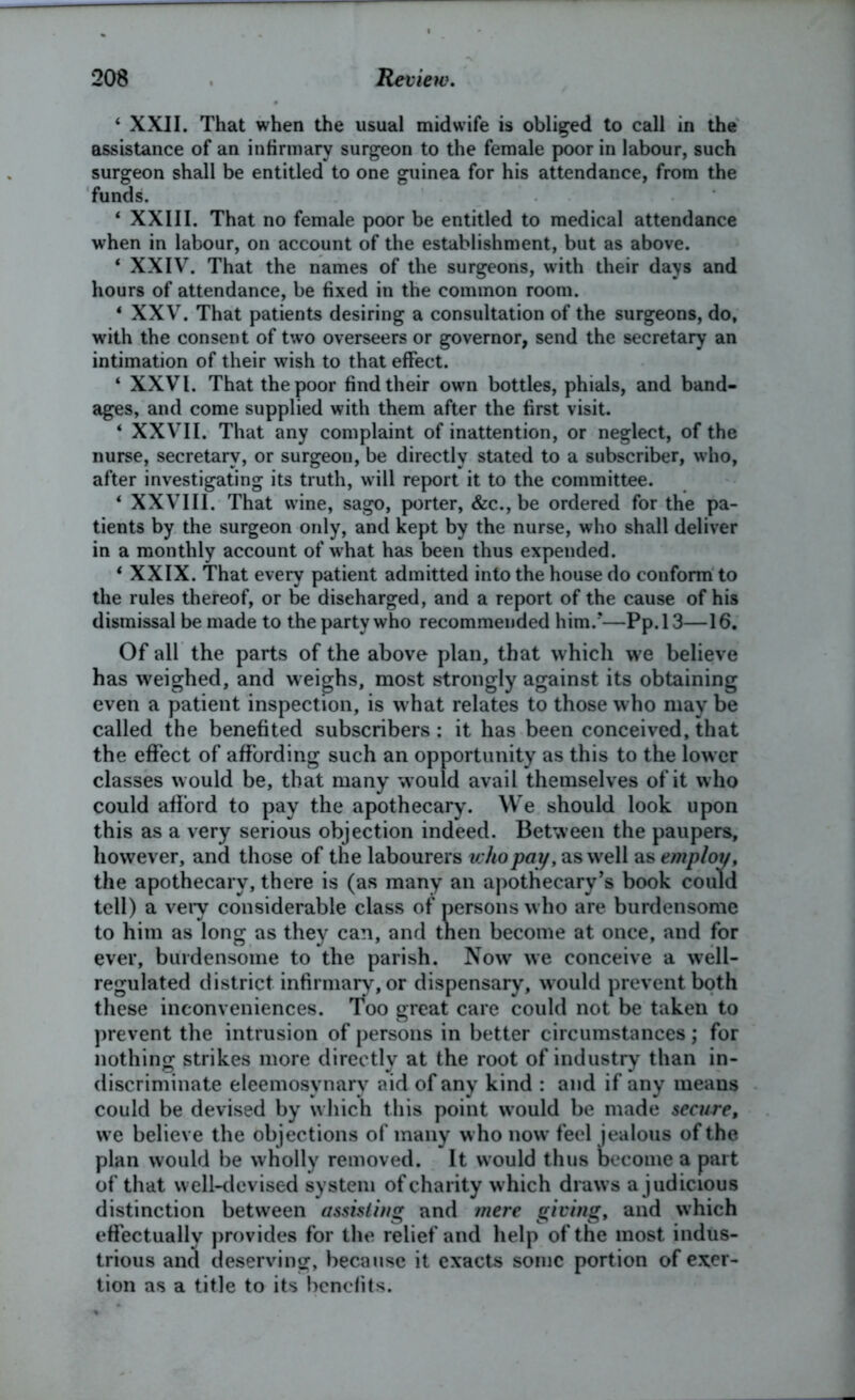 4 XXII. That when the usual midwife is obliged to call in the assistance of an infirmary surgeon to the female poor in labour, such surgeon shall be entitled to one guinea for his attendance, from the funds. 4 XXIII. That no female poor be entitled to medical attendance when in labour, on account of the establishment, but as above. 1 XXIV. That the names of the surgeons, with their days and hours of attendance, be fixed in the common room. 4 XXV. That patients desiring a consultation of the surgeons, do, with the consent of two overseers or governor, send the secretary an intimation of their wish to that effect. 4 XXVI. That the poor find their own bottles, phials, and band- ages, and come supplied with them after the first visit. 4 XXVII. That any complaint of inattention, or neglect, of the nurse, secretary, or surgeon, be directly stated to a subscriber, who, after investigating its truth, will report it to the committee. 4 XXVIII. That wine, sago, porter, &c., be ordered for the pa- tients by the surgeon only, and kept by the nurse, who shall deliver in a monthly account of what has been thus expended. 4 XXIX. That every patient admitted into the house do conform to the rules thereof, or be discharged, and a report of the cause of his dismissal be made to the party who recommended him/—Pp.13—16. Of all the parts of the above plan, that which we believe has weighed, and weighs, most strongly against its obtaining even a patient inspection, is what relates to those who may be called the benefited subscribers: it has been conceived, that the effect of affording such an opportunity as this to the lower classes would be, that many would avail themselves of it who could afford to pay the apothecary. We should look upon this as a very serious objection indeed. Between the paupers, however, and those of the labourers who pay, as well as employ, the apothecary, there is (as many an apothecary’s book could tell) a very considerable class of persons who are burdensome to him as long as they can, and then become at once, and for ever, burdensome to the parish. Now we conceive a well- regulated district infirmary, or dispensary, would prevent both these inconveniences. Too great care could not be taken to prevent the intrusion of persons in better circumstances; for nothing strikes more directly at the root of industry than in- discriminate eleemosynary aid of any kind : and if any means could be devised by which this point would be made secure, we believe the objections of many who now feel jealous of the plan would be wholly removed. It would thus become a part of that well-devised system of charity which draws a judicious distinction between assisting and mere giving, and which effectually provides for the relief and help of the most indus- trious and deserving, because it exacts some portion of exer- tion as a title to its benefits.