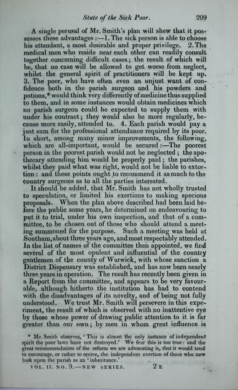 A single perusal of Mr. Smith’s plan will shew that it pos- sesses these advantages :—1. The sick person is able to choose his attendant, a most desirable and proper privilege. 2. The medical men who reside near each other can readily consult together concerning difficult cases; the result of which will be, that no case will be allowed to get worse from neglect, whilst the general spirit of practitioners will be kept up. 3. The poor, who have often even an unjust want of con- fidence both in the parish surgeon and his powders and potions,* would think very differently of medicine thus supplied to them, and in some instances would obtain medicines which no parish surgeon could be expected to supply them with under his contract ; they would also be more regularly, be- cause more easily, attended to. 4. Each parish would pay a just sum for the professional attendance required by its poor. In short, among many minor improvements, the following, which are all-important, would be secured:—The poorest person in the poorest parish would not be neglected ; the apo- thecary attending him would be properly paid ; the parishes, whilst they paid what was right, would not be liable to extor- tion : and these points ought to recommend it as much to the country surgeons as to all the parties interested. It should be added, that Mr. Smith has not wholly trusted to speculation, or limited his exertions to making specious proposals. When the plan above described had been laid be- fore the public some years, he determined on endeavouring to put it to trial, under his own inspection, and that of a com- mittee, to be chosen out of those who should attend a meet- ing summoned for the purpose. Such a meeting was held at Southam, about three years ago, and most respectably attended. In the list of names of the committee then appointed, we find several of the most opulent and influential of the country gentlemen of the county of Warwick, with whose sanction a District Dispensary was established, and has now been nearly three years in operation. The result has recently been given in a Report from the committee, and appears to be very favour- able, although hitherto the institution has had to contend with the disadvantages of its novelty, and of being not fully understood. We trust Mr. Smith will persevere in this expe- riment, the result of which is observed with no inattentive eye by those whose power of drawing public attention to it is far greater than our own; by men in whom great influence is * Mr. Smith observes, 1 This is almost the only instance of independent spirit the poor laws have not destroyed/ We fear this is too true: and the great recommendation of the reform we are advocating is, that it would tend to encourage, or rather to revive, the independent exertion of those who now look upon the parish as an 1 inheritance/ VOL. II. NO. 9.—NEW SERIES. 2e