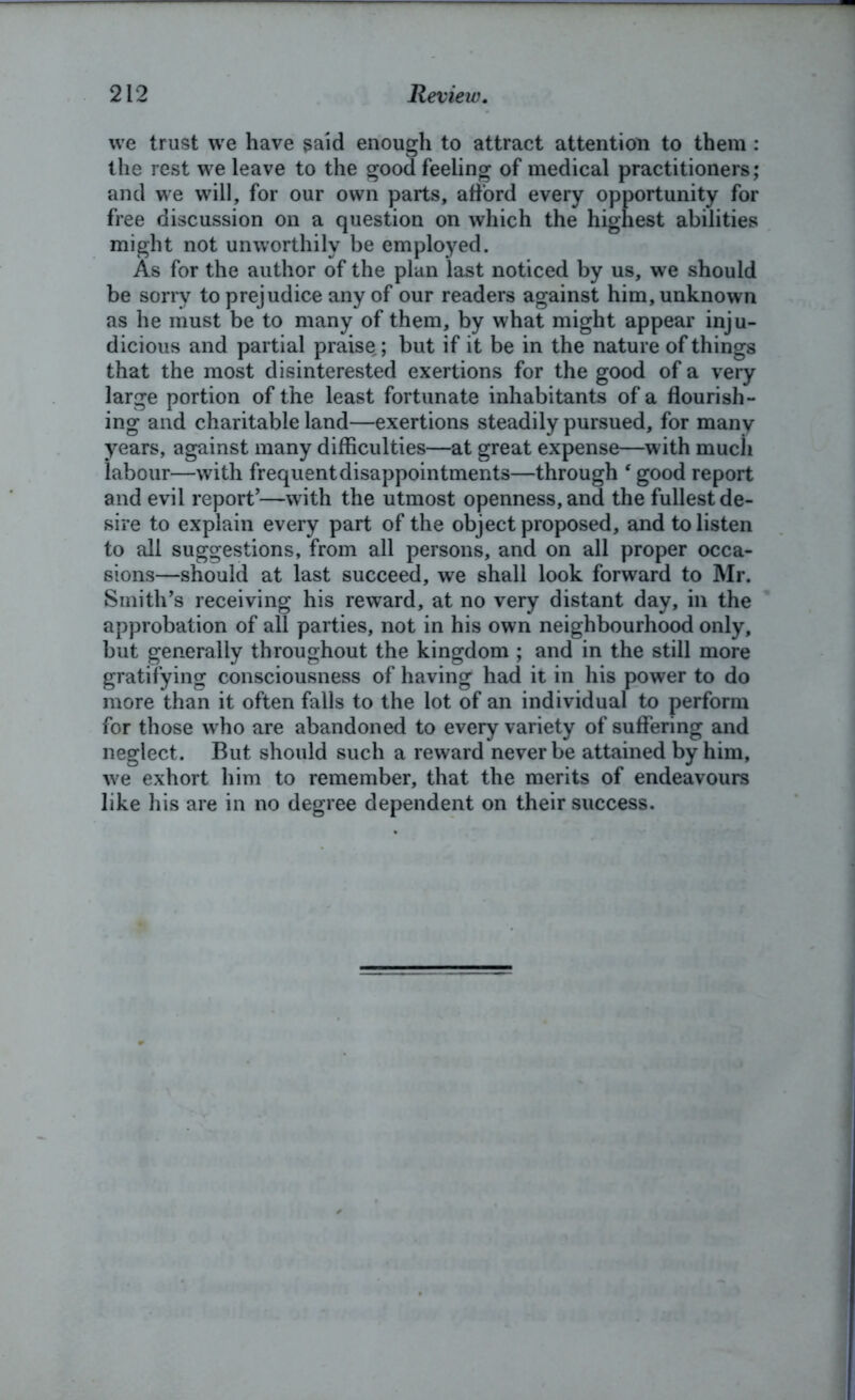 we trust we have said enough to attract attention to them : the rest we leave to the good feeling of medical practitioners; and we will, for our own parts, afford every opportunity for free discussion on a question on which the highest abilities might not unworthily be employed. As for the author of the plan last noticed by us, we should be sorry to prejudice any of our readers against him, unknown as he must be to many of them, by what might appear inju- dicious and partial praise ; but if it be in the nature of things that the most disinterested exertions for the good of a very large portion of the least fortunate inhabitants of a flourish- ing and charitable land—exertions steadily pursued, for many years, against many difficulties—at great expense—with much labour—with frequent disappointments—through ‘ good report and evil report’—with the utmost openness, and the fullest de- sire to explain every part of the object proposed, and to listen to all suggestions, from all persons, and on all proper occa- sions—should at last succeed, we shall look forward to Mr. Smith’s receiving his reward, at no very distant day, in the approbation of all parties, not in his own neighbourhood only, but generally throughout the kingdom ; and in the still more gratifying consciousness of having had it in his power to do more than it often falls to the lot of an individual to perform for those who are abandoned to every variety of suffering and neglect. But should such a reward never be attained by him, we exhort him to remember, that the merits of endeavours like his are in no degree dependent on their success.