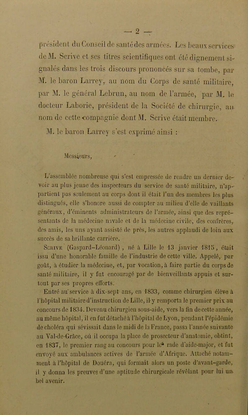 président du Conseil de santédes armées. Les beaii:^ services deM. Scrive et ses titres scientifiques ont été digneinenl si- gnalés dans les trois discours prononcés sur sa tombe, par M. le baron Larrey,, au nom du Corps de santé militaire, par M. le général Lebrun, au nom do l’armée, par M. le docteur Laborie, président de la Société de chirurgie, au- nom de cette -compagnie dont M. Scrive était membre. ÎM. le baron Larrey s’est exprimé ainsi : Messieurs, L’assemblée nombreuse qui s’est empressée de rendre un dernier de- voir au plus jeune des inspecteurs du service de santé militaire, n’ap- partient pas seulement au corps dont il était l’un des membres les plus distingués, elle s’honore aussi de compter au milieu d’elle de vaillants généraux, d’éminenls administrateurs de l’armée, ainsi que des repré- sentants de la médecine navale et de la médecine civile, des confrères, dos amis, les uns ayant assisté de près, les autres applaudi de loin aux succès de sa brillante carrière. Scrive (Gaspard-Léonard) , né à Lille le 13 janvier 1813, était issu d’une honorable famille de l’industrie de cette ville. Appelé, par goût, à étudier la médecine, et,, par Vocation, à faire partie du corps de santé militaire, il y fut encouragé par de bienveillants appuis et sur- tout par ses propres efforts. Entré au service û dix-sept ans, en 1833, comme chirurgien élève à l’hôpital militaire d’inslruclion de Lille, il y remporta le premier prix au concours de 1834. Devenu chirurgien sous-aide, vers la fin de celte année, au môme hôpital, il en futdétacliéà l’hôpital de Lyon, pendant l’épidémie de choléra qui sévissait dans le midi de la France, passa l’année suivante au Val-de-Grâce, où il occupa la place de prosecteur d’anatomie, obtint, en 1837, le premier rang au concours pour le* rade d'aidc-major, et fut envoyé aux ambulances actives de l’armée d’Afrique. Attaché notam- ment à l’hôpital de Douéra, qui formait alors un poste d’avant-garde, il y donna les preuves d’une aptitude chirurgicale révélant pour lui um bel avenir.