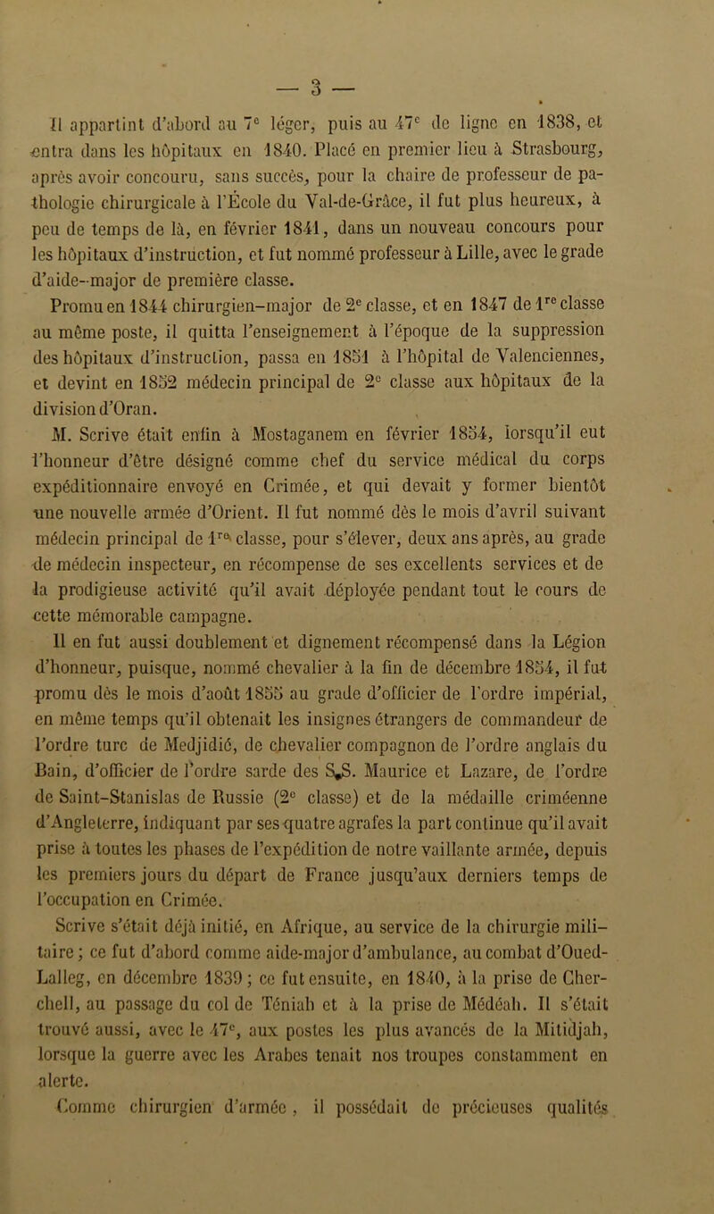 Ï1 appartint d’abonl au 7® léger, puis au 47® de ligne en 1838, et untra dans les hôpitaux en 1840. Placé en premier lieu à Strasbourg, après avoir concouru, sans succès, pour la chaire de professeur de pa- thologie chirurgicale à l’École du Val-de-Grâce, il fut plus heureux, à peu de temps de là, en février 1841, dans un nouveau concours pour les hôpitaux d’instrüction, et fut nommé professeur à Lille, avec le grade d’aide-major de première classe. Promu en 1844 chirurgien-major de 2® classe, et en 1847 de l®® classe au même poste, il quitta l’enseignement à l’époque de la suppression des hôpitaux d’instruction, passa en 1851 à l’hôpital de Valenciennes, et devint en 1832 médecin principal de 2® classe aux hôpitaux de la division d’Oran. M. Scrive était enfin à Mostaganem en février 1834, lorsqu’il eut l’honneur d’être désigné comme chef du service médical du corps expéditionnaire envoyé en Crimée, et qui devait y former bientôt une nouvelle armée d’Orient. Il fut nommé dès le mois d’avril suivant médecin principal de l®®» classe, pour s’élever, deux ans après, au grade lie médecin inspecteur, en récompense de ses excellents services et de la prodigieuse activité qu’il avait déployée pendant tout le cours de cette mémorable campagne. 11 en fut aussi doublement et dignement récompensé dans la Légion d’honneur, puisque, nommé chevalier à la fin de décembre 1834, il fut promu dès le mois d’août 1833 au grade d’officier de l’ordre impérial, en même temps qu’il obtenait les insignes étrangers de commandeur de l’ordre turc de Medjidié, de chevalier compagnon de l’ordre anglais du Bain, d’officier de l^ordre sarde des S^. Maurice et Lazare, de l’ordre de Saint-Stanislas de Russie (2® classe) et de la médaille criméenne d’Angleterre, indiquant par ses quatre agrafes la part continue qu’il avait prise à toutes les phases de l’expédition de notre vaillante armée, depuis les premiers jours du départ de France jusqu’aux derniers temps de l’occupation en Crimée. Scrive s’était déjà initié, en Afrique, au service de la chirurgie mili- taire ; ce fut d’abord comme aide-major d’ambulance, au combat d’Oued- Lalleg, en décembre 1830; ce fut ensuite, en 1840, à la prise de Gher- chell, au passage du col de Téniah et à la prise de Médéali. Il s’était trouvé aussi, avec le 47®, aux postes les plus avancés de la Mitidjah, lorsque la guerre avec les Arabes tenait nos troupes constamment en alerte. Comme chirurgien d’armée, il possédait de précieuses qualités