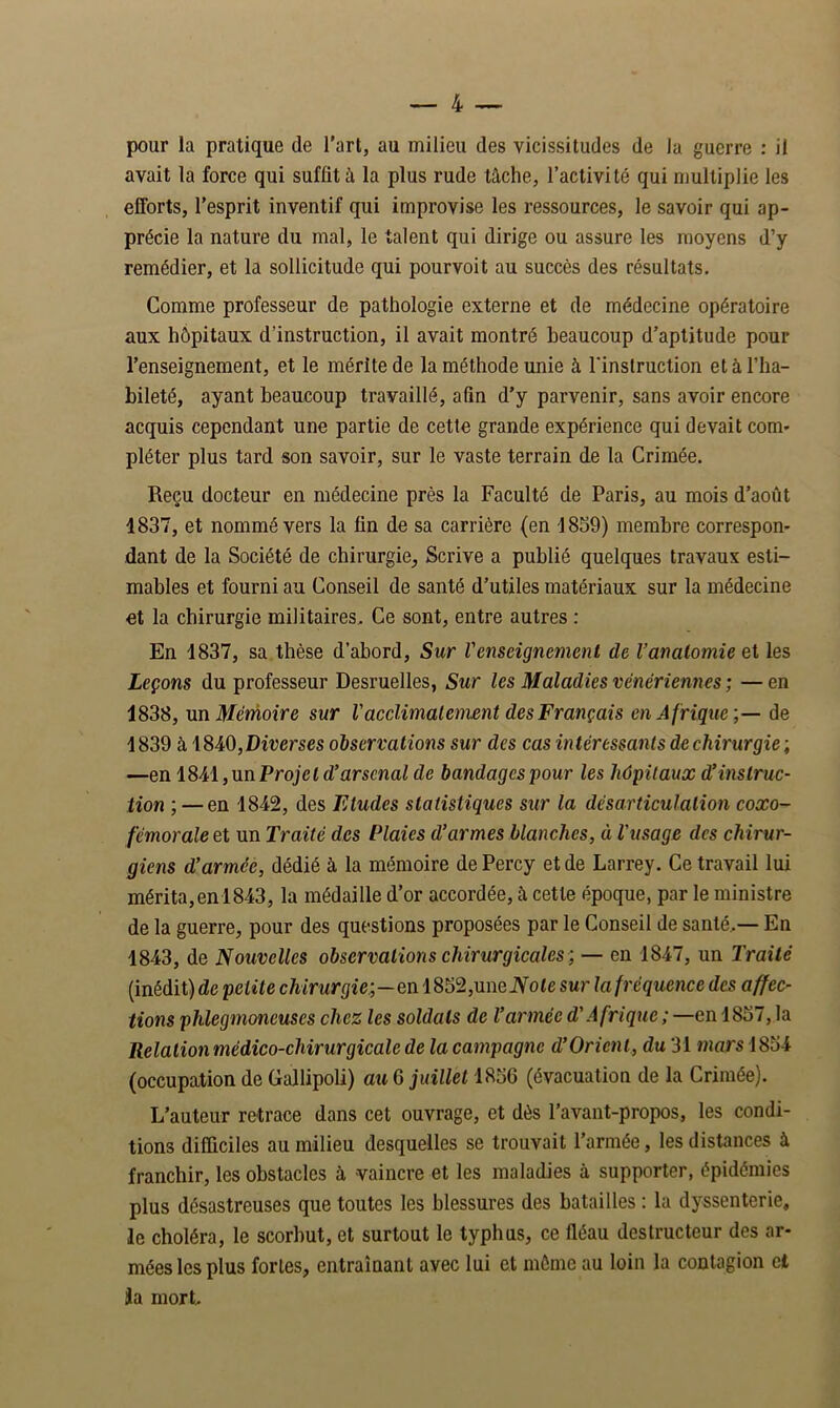 pour la pratique de l’art, au milieu des vicissitudes de la guerre : il avait la force qui suffit à la plus rude tâche, l’activité qui multiplie les efforts, l’esprit inventif qui improvise les ressources, le savoir qui ap- précie la nature du mal, le talent qui dirige ou assure les moyens d’y remédier, et la sollicitude qui pourvoit au succès des résultats. Comme professeur de pathologie externe et de médecine opératoire aux hôpitaux d’instruction, il avait montré beaucoup d’aptitude pour l’enseignement, et le mérite de la méthode unie à l'instruction et à l’ha- bileté, ayant beaucoup travaillé, afin d’y parvenir, sans avoir encore acquis cependant une partie de cette grande expérience qui devait corn* pléter plus tard son savoir, sur le vaste terrain de la Crimée. Reçu docteur en médecine près la Faculté de Paris, au mois d’août 1837, et nommé vers la fin de sa carrière (en 1839) membre correspon- dant de la Société de chirurgie, Scrive a publié quelques travaux esti- mables et fourni au Conseil de santé d’utiles matériaux sur la médecine et la chirurgie militaires. Ce sont, entre autres : En 1837, sa thèse d’abord, Sur l'enseignement de l’anatomie et les Leçons du professeur Desruelles, Sur les Maladies vénériennes ; — en 1838, xLïïMérnoire sur l'acclimalement des Français en Afrique de 1839 à\SA0,Diverses observations sur des cas intéressants de chirurgie ; —en lS^A,nnProjeld’arscnal de bandages pour les hôpitaux d’instruc- tion ; — en 1842, des Etudes statistiques sur la désarticulation coxo- fémoraleet un Traité des Plaies d’armes blanches, à l'usage des chirur- giens d’armée, dédié à la mémoire dePercy et de Larrey. Ce travail lui mérita, en 1843, la médaille d’or accordée, à cette époque, par le ministre de la guerre, pour des questions proposées par le Conseil de santé..— En 1843, de Nouvelles observations chirurgicales ; — en 1847, un Traité (inédit) de petite chirurgie;—enlS52,\meNote sur la fréquence des affec- tions phlegmoneuses chez les soldats de l’armée d'Afrique ; —en 1837, la Relation médico-chirurgicale de la campagne d’Orient, du 31 mars 1834 (occupation de Gallipoli) au 6 juillet 1836 (évacuation de la Crimée). L’auteur retrace dans cet ouvrage, et dès l’avant-propos, les condi- tions difficiles au milieu desquelles se trouvait l’armée, les distances à franchir, les obstacles à vaincre et les maladies à supporter, épidémies plus désastreuses que toutes les blessures des batailles : la dyssenterie, le choléra, le scorbut, et surtout le typhus, ce fléau destructeur des ar- mées les plus fortes, entraînant avec lui et môme au loin la contagion et Ja mort
