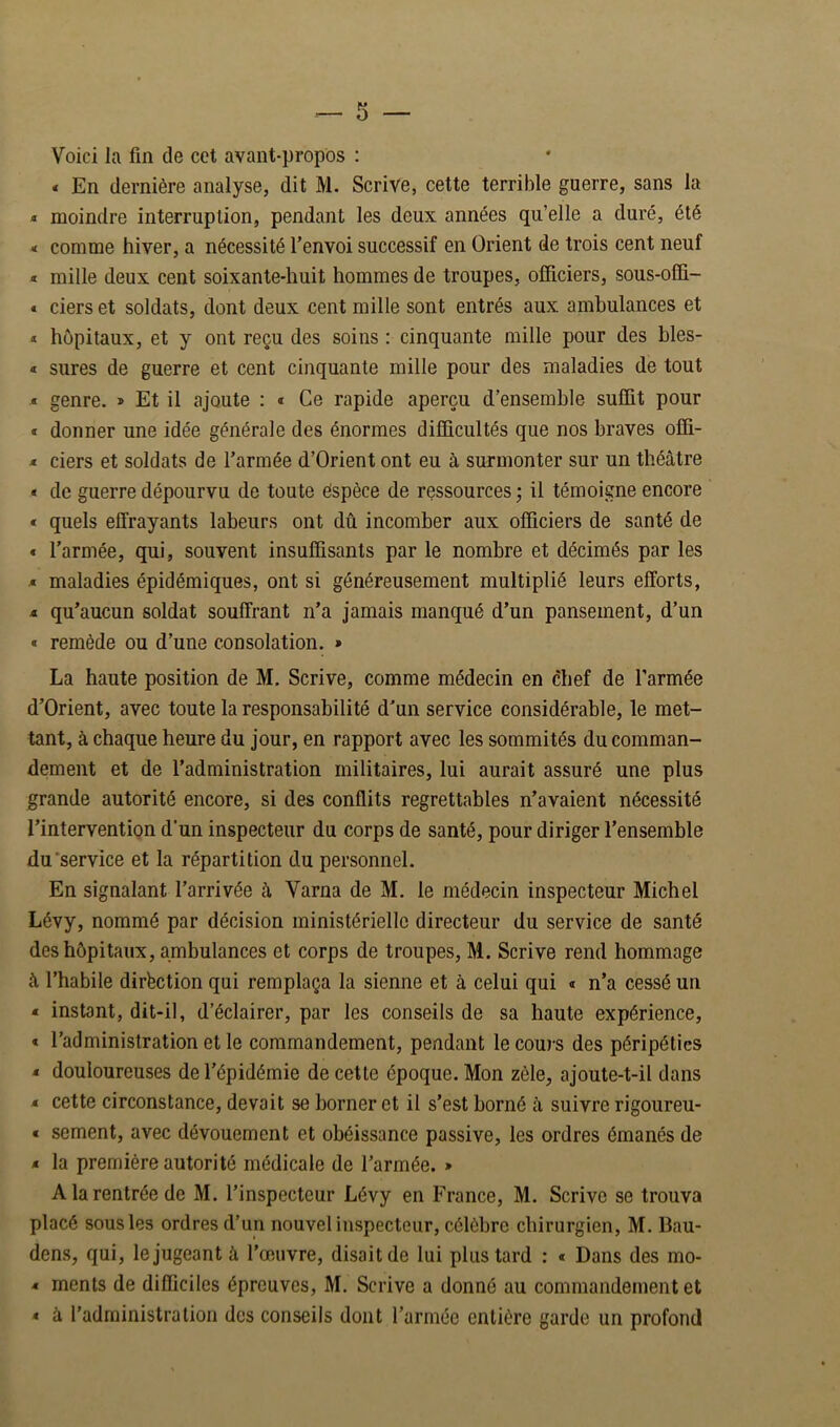 Voici la fin de cct avant-propos ; « En dernière analyse, dit M. Scrive, cette terrible guerre, sans la * moindre interruption, pendant les deux années qu’elle a duré, été < comme hiver, a nécessité l’envoi successif en Orient de trois cent neuf * mille deux cent soixante-huit hommes de troupes, officiers, sous-offi- « ciers et soldats, dont deux cent mille sont entrés aux ambulances et ï hôpitaux, et y ont reçu des soins : cinquante mille pour des bles- « sures de guerre et cent cinquante mille pour des maladies de tout « genre. » Et il ajoute : « Ce rapide aperçu d’ensemble suffit pour « donner une idée générale des énormes difficultés que nos braves offi- ^ ciers et soldats de l’armée d’Orient ont eu à surmonter sur un théâtre « de guerre dépourvu de toute espèce de ressources j il témoigne encore « quels effrayants labeurs ont dû incomber aux officiers de santé de € l’armée, qui, souvent insuffisants par le nombre et décimés par les * maladies épidémiques, ont si généreusement multiplié leurs efforts, 4 qu’aucun soldat souffrant n’a jamais manqué d’un pansement, d’un « remède ou d’une consolation. » La haute position de M. Scrive, comme médecin en chef de l’armée d’Orient, avec toute la responsabilité d’un service considérable, le met- tant, à chaque heure du jour, en rapport avec les sommités du comman- dement et de l’administration militaires, lui aurait assuré une plus grande autorité encore, si des conflits regrettables n’avaient nécessité l’interventign d’un inspecteur du corps de santé, pour diriger l’ensemble du'service et la répartition du personnel. En signalant l’arrivée à Varna de M. le médecin inspecteur Michel Lévy, nommé par décision ministérielle directeur du service de santé des hôpitaux, ambulances et corps de troupes, M. Scrive rend hommage â l’habile dirfection qui remplaça la sienne et à celui qui * n’a cessé un * instant, dit-il, d’éclairer, par les conseils de sa haute expérience, t l’administration et le commandement, pendant le cours des péripéties < douloureuses de l’épidémie de cette époque. Mon zèle, ajoute-t-il dans M. cette circonstance, devait se borner et il s’est borné à suivre rigoureu- « sement, avec dévouement et obéissance passive, les ordres émanés de < la première autorité médicale de l’armée. » A la rentrée de M. l’inspecteur Lévy en France, M. Scrive se trouva placé sous les ordres d’un nouvel inspecteur, célèbre chirurgien, M. Bau- dens, qui, le jugeant à l’œuvre, disait de lui plus tard ; « Dans des mo- * ments de difficiles épreuves, M. Scrive a donné au commandement et « à l’administration des conseils dont l’armée entière garde un profond
