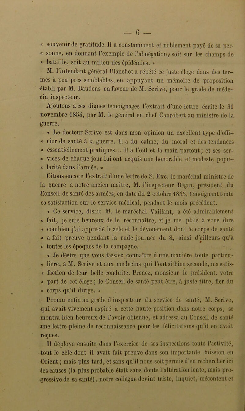 •« souvenir de gratitude. Il a constamment et noblement payé de sa pcr- < sonne, en donnant l’exemple de l’abnégation,* soit sur les champs de « bataille, soit au milieu des épidémies. » M. l’intendant général Blanchot a répété ce juste éloge dans des ter- mes à peu près semblables, en appuyant un mémoire de proposition ■établi par M. Baudens en faveur de M. Scrive, pour le grade de méde- cin inspecteur. Ajoutons à ces dignes témoignages l’extrait d’une lettre écrite le 31 novembre 1834, par M. le général en chef Canrobert au ministre de la guerre. « Le docteur Scrive est dans mon opinion un excellent type d’olll- ■« cier de santé à la guerre. Il a du calme, du moral et des tendances « essentiellement pratiques... Il a l’œil et la main partout; et ses ser- •« vices de chaque jour lui ont acquis une honorable et modeste popu- « larité dans l'armée, d Citons .encore l’extrait d’une lettre de S. Exc. le maréchal ministre de la guerre à notre ancien maître, M. l’inspecteur Bégin, président du Conseil de santé des armées, en date du 2 octobre 1835, témoignant toute sa satisfaction sur le service médical, pendant le mois précédent. « Ce service, disait M. le maréchal Vaillant, a été admirablement « fait, je suis heureux de le reconnaître, et je me plais à vous dire t combien j’ai apprécié le zèle et le dévouement dont le corps de santé ■« a fait preuve pendant la rude journée du 8, ainsi d’ailleurs qu’à « toutes les époques de la campagne. ■« Je désire que vous fassiez connaître d’une manière toute particu- « lière, à M. Scrive et aux médecins qui l’ont si bien secondé, niasatis- « faction de leur belle conduite. Prenez, monsieur le président, votre « part de cet éloge ; le Conseil de santé peut être, à juste titre, fier du « corps qu’il dirige. » Promu enfin au grade d’inspecteur du service de santé, M. Scrive, <jui avait vivement aspiré à cette haute position dans notre corps, se montra bien heureux de l’avoir obtenue, et adressa au Conseil de santé une lettre pleine de reconnaissance pour les félicitations qu’il en avait reçues. Il déploya, ensuite dans l’exercice de ses inspections toute l’activité, tout le zèle dont il avait fait prouve dans son importante mission en Orient ; mais plus tard, et sans qu’il nous soit permis d’en rechercher ici les causes (la plus probable était sans doute l’altération lente, mais pro- gressive de sa santé), notre collègue devint triste, ini|uict, mécontent et