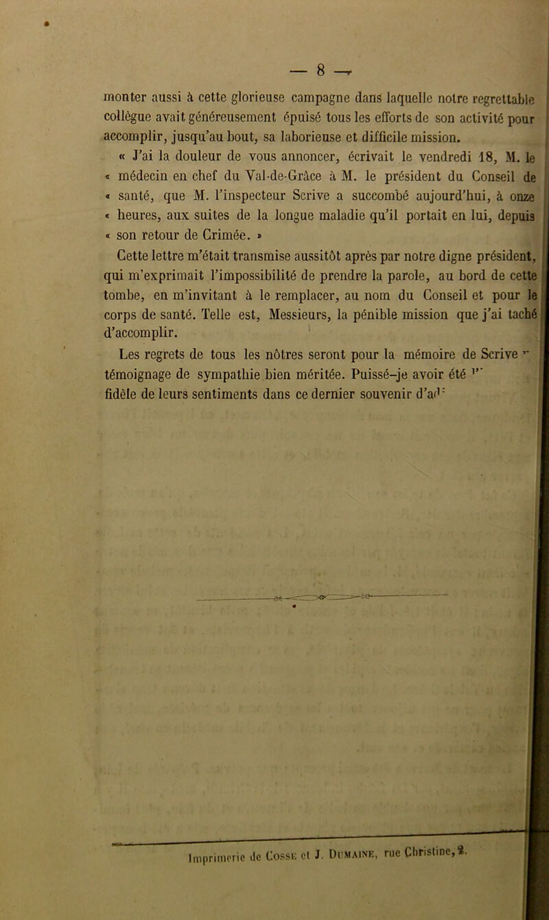 monter aussi à cette glorieuse campagne dans laquelle notre regrettable collègue avait généreusement épuisé tous les efforts de son activité pour accomplir, jusqu’au bout, sa laborieuse et difficile mission. « J’ai la douleur de vous annoncer, écrivait le vendredi 18, M. le « médecin en chef du Val-de-Grâce à M. le président du Conseil de « santé, que M. l’inspecteur Scrive a succombé aujourd’hui, à onze « heures, aux suites de la longue maladie qu’il portait en lui, depuis « son retour de Crimée. » Cette lettre m’était transmise aussitôt après par notre digne président, qui m’exprimait l’impossibilité de prendre la parole, au bord tombe, en m’invitant à le remplacer, au nom du Conseil et corps de santé. Telle est, Messieurs, la pénible mission que j d’accomplir. Les regrets de tous les nôtres seront pour la mémoire de S témoignage de sympathie bien méritée. Puissé-je avoir été fidèle de leurs sentiments dans ce dernier souvenir d’ad = Imprimerie de Cosse et J. Dcmaine, rue Christine,*.