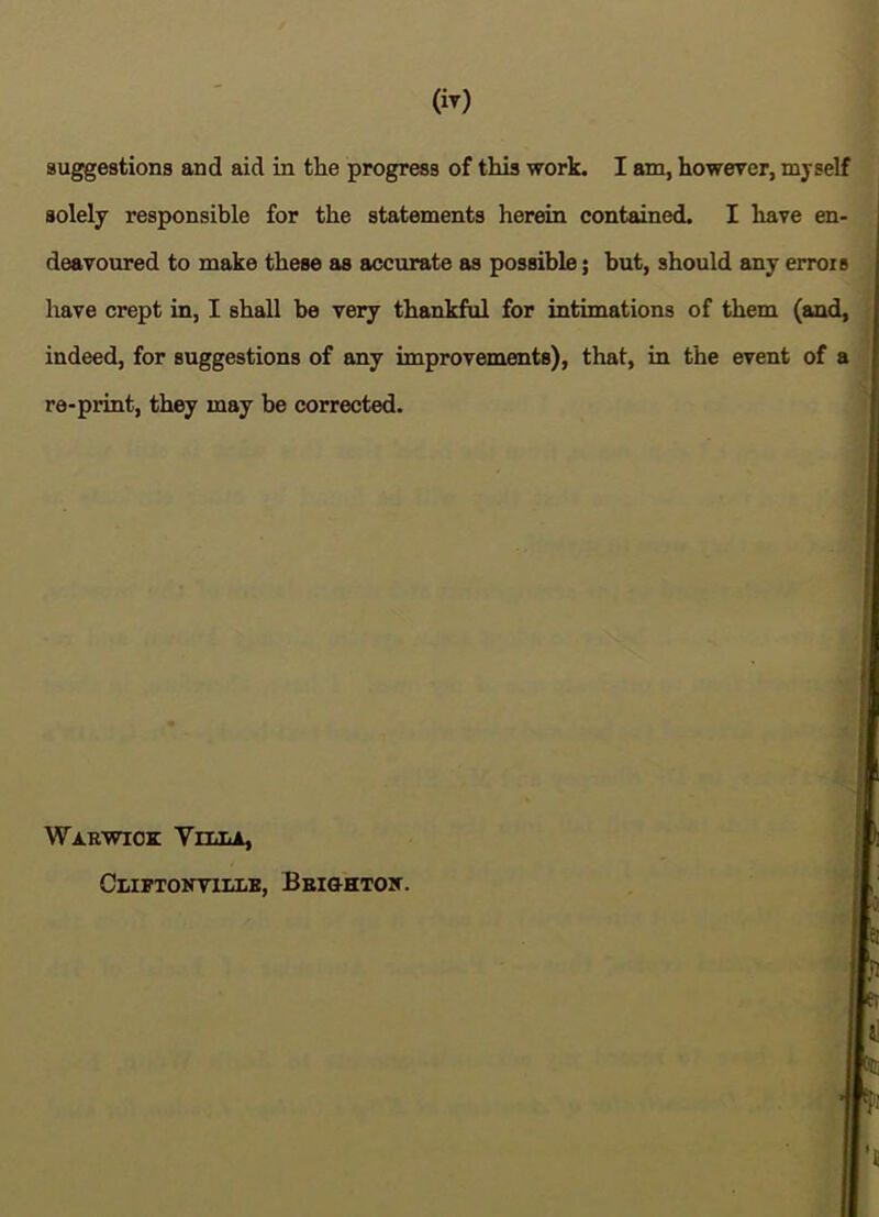 (iy) suggestions and aid in the progress of this work. I am, howerer, myself solely responsible for the statements herein contained. I have en- deavoured to make these as accurate as possible 5 but, should any error s have crept in, I shall be very thankful for intimations of them (and, indeed, for suggestions of any improvements), that, in the event of a re-print, they may be corrected. Warwick Vtt.t.a, Cliftoktille, Beiohtoit. ' i I 1 ^ i! 3lt