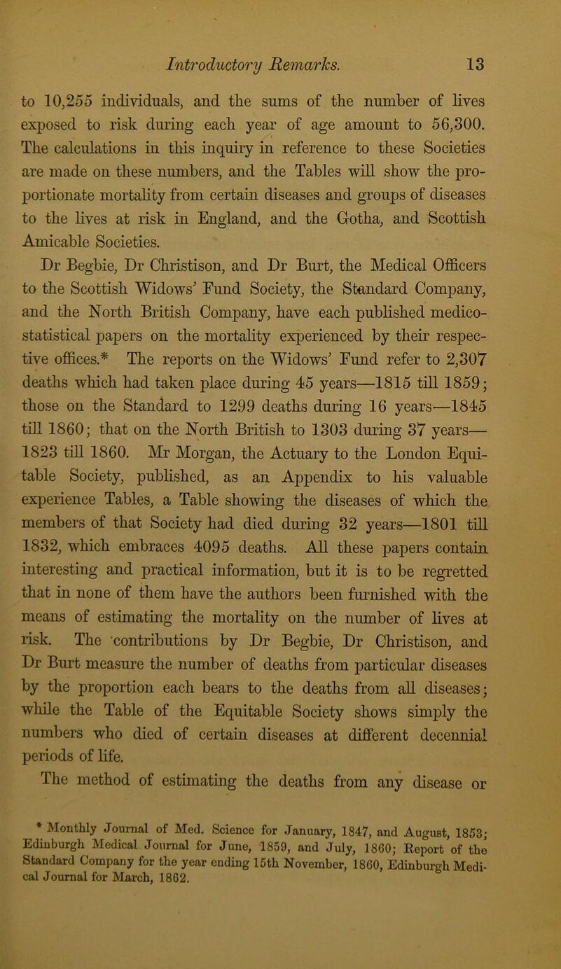 to 10,255 individuals, and the sums of the number of lives exposed to risk during each year of age amount to 56,300. The calculations in this inquiry in reference to these Societies are made on these numbers, and the Tables will show the pro- portionate mortality from certain diseases and groups of diseases to the lives at risk in England, and the Gotha, and Scottish Amicable Societies. Dr Begbie, Dr Christison, and Dr Burt, the Medical Officers to the Scottish Widows' Eund Society, the Standard Company, and the North British Company, have each published medico- statistical iDapers on the mortality experienced by their respec- tive offices.* The reports on the Widows' Eund refer to 2,307 deaths which had taken place during 45 years—1815 till 1859; those on the Standard to 1299 deaths during 16 years—1845 till 1860; that on the North British to 1303 during 37 years— 1823 till 1860. Mr Morgan, the Actuary to the London Equi- table Society, published, as an Appendix to his valuable experience Tables, a Table showing the diseases of which the members of that Society had died during 32 years—1801 till 1832, which embraces 4095 deaths. All these papers contain interesting and practical information, but it is to be regretted that in none of them have the authors been furnished with the means of estimating the mortality on the number of lives at risk. The ‘contributions by Dr Begbie, Dr Christison, and Dr Burt measure the number of deaths from particular diseases by the proportion each bears to the deaths from aU diseases; while the Table of the Equitable Society shows simply the numbers who died of certain diseases at different decennial periods of life. The method of estimating the deaths from any disease or * Monthly Journal of Med. Science for January, 1847, and August, 1853; Edinburgh Medical Journal for June, 1859, and July, 1860; Eeport of the Standard Company for the year ending 15th November, 1860, Edinburgh Medi- cal Journal for March, 1862.