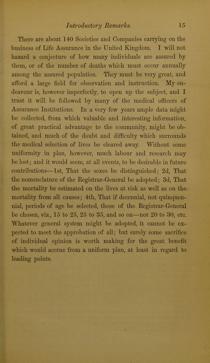 There are about 140 Societies and Companies carrying on the business of Life Assurance in the United Kingdom. I will not hazard a conjecture of how many individuals are assured by them, or of the number of deaths which must occur annually among the assured population. They must be very great, and afford a large field for observation and instruction. My en- deavour is, however imperfectly, to open up the subject, and I trust it will be followed by many of the medical officers of Assurance Institutions. In a very few years ample data might be collected, from which valuable and interesting information, of gTeat practical advantage to the community, might be ob- tained, and much of the doubt and difficulty which surrounds the medical selection of lives be cleared away. Without some uniformity in plan, however, much labour and research may be lost; and it would seem, at aU events, to be desirable in future contributions—1st, That the sexes be distinguished; 2d, That the nomenclatm’e of the Eegistrar-General be adopted; 3d, That the mortality be estimated on the lives at risk as well as on the- mortality from aU causes; 4th, That if decennial, not quinquen- nial, periods of age be selected, those of the Eegistrar-General be chosen, viz., 15 to 25, 25 to 35, and so on—not 20 to 30, etc. Whatever general system might be adopted, it cannot be ex- pected to meet the approbation of all; but surely some sacrifice of individual opinion is worth making for the great benefit which would accrue from a uniform plan, at least in regard to leading points.