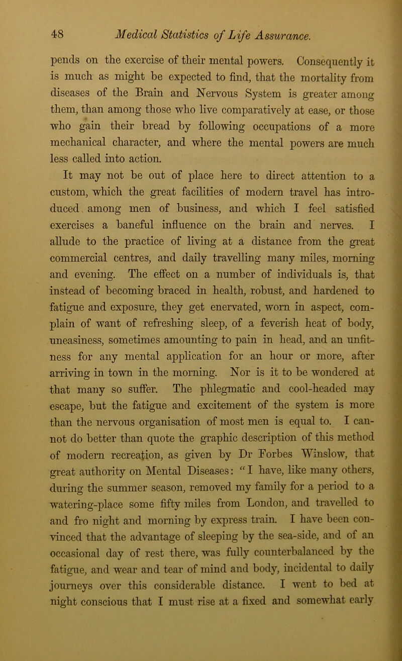 pends on the exercise of their mental powers. Consequently it is much as might be expected to find, that the mortality from diseases of the Brain and Nervous System is greater among them, than among those who live comparatively at ease, or those who gain their bread by following occupations of a more mechanical character, and where the mental powers are much less called into action. It may not be out of place here to direct attention to a custom, which the great facilities of modem travel has intro- duced among men of business, and which I feel satisfied exercises a baneful influence on the brain and nerves. I allude to the practice of living at a distance from the great commercial centres, and daily travelling many miles, morning and evening. The effect on a number of individuals is, that instead of becoming braced in health, robust, and hardened to fatigue and exposure, they get enervated, worn in aspect, com- plain of want of refreshing sleep, of a feverish heat of body, uneasiness, sometimes amounting to pain in head, and an unfit- ness for any mental application for an hour or more, after arriving in town in the morning. Nor is it to be wondered at that many so suffer. The phlegmatic and cool-headed may escape, but the fatigue and excitement of the system is more than the nervous organisation of most men is equal to. I can- not do better than quote the graphic description of this method of modem recreation, as given by Dr Forbes AVinslow, that great authority on Mental Diseases: I have, like many others, during the summer season, removed my family for a period to a watering-place some fifty miles from London, and travelled to and fro night and morning by express train. I have been con- vinced that the advantage of sleeping by the sea-side, and of an occasional day of rest there, was fully counterbalanced by the fatigue, and wear and tear of mind and body, incidental to daily journeys over this considerable distance. I went to bed at night conscious that I must rise at a fixed and somewhat early