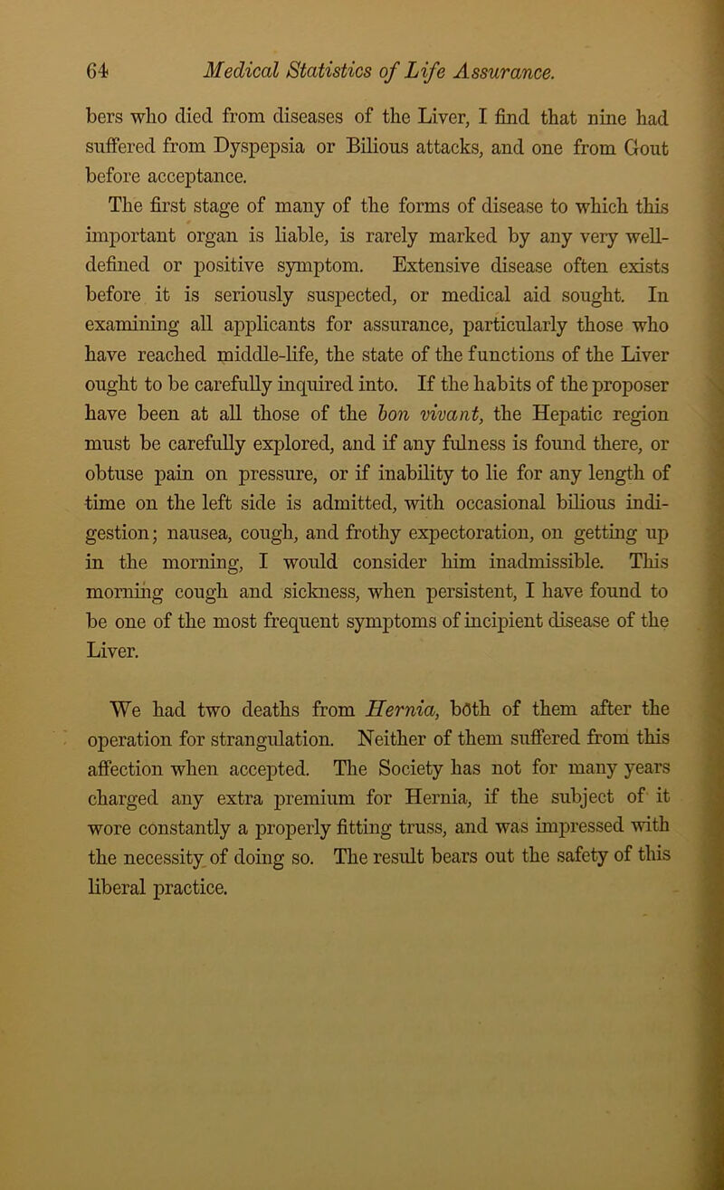 bers wbo died from diseases of the Liver, I find that nine had suffered from Dyspepsia or Bilious attacks, and one from Gout before acceptance. The first stage of many of the forms of disease to which this important organ is liable, is rarely marked by any very well- defined or positive symptom. Extensive disease often exists before it is seriously suspected, or medical aid sought. In examining all applicants for assurance, particularly those who have reached middle-life, the state of the functions of the Liver ought to be carefuUy inquired into. If the habits of the proposer have been at all those of the hon vivant, the Hepatic region must be carefully explored, and if any fulness is found there, or obtuse pain on pressure, or if inability to lie for any length of time on the left side is admitted, with occasional bilious iadi- gestion; nausea, cough, and frothy expectoration, on getting up in the morning, I would consider him inadmissible. This momiiig cough and sickness, when persistent, I have found to be one of the most frequent symptoms of incipient disease of the Liver. We had two deaths from Hernia, both of them after the operation for strangulation. Neither of them sufiered from this affection when accepted. The Society has not for many years charged any extra premium for Hernia, if the subject of it wore constantly a properly fitting truss, and was impressed with the necessity, of doing so. The result bears out the safety of this liberal practice.