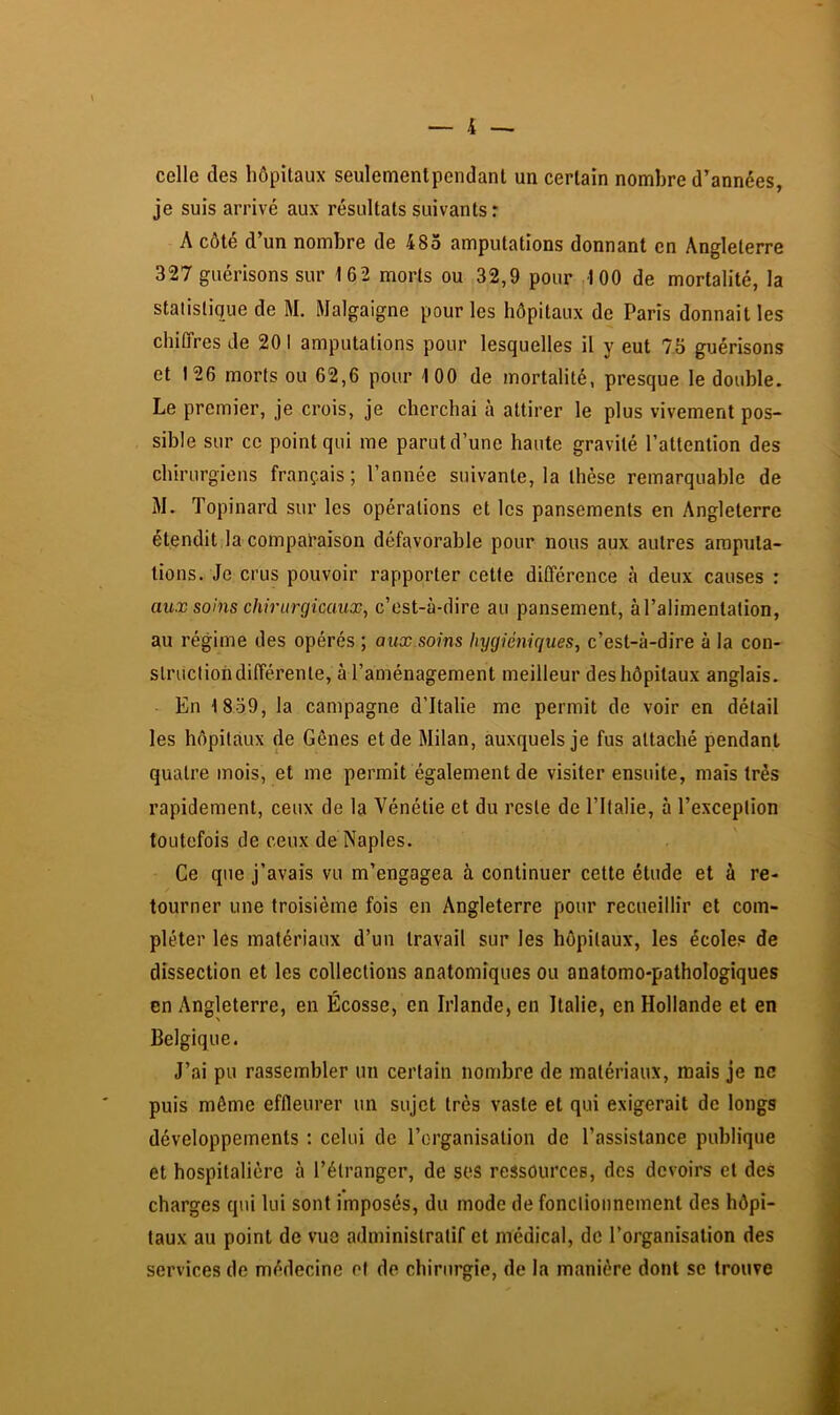 celle des hôpitaux seulemenlpendant un certain nombre d’années, je suis arrivé aux résultats suivants r A côté d’un nombre de 485 amputations donnant en Angleterre 327 guérisons sur 162 morts ou 32,9 pour 100 de mortalité, la statistique de M. Malgaigne pour les hôpitaux de Paris donnait les chiffres de 20 I amputations pour lesquelles il y eut 75 guérisons et 126 morts ou 62,6 pour 100 de mortalité, presque le double. Le premier, je crois, je cherchai à attirer le plus vivement pos- sible sur ce point qui me parut d’une haute gravité l’attention des chirurgiens français ; l’année suivante, la thèse remarquable de M. Topinard sur les opérations et les pansements en Angleterre étendit la comparaison défavorable pour nous aux autres amputa- tions. Je crus pouvoir rapporter cette différence à deux causes : aux soins chirurgicaux, c’est-à-dire au pansement, à l’alimentation, au régime des opérés ; aux soins hygiéniques, c’est-à-dire à la con- strucliohdifférenle, à l’aménagement meilleur des hôpitaux anglais. En 1839, la campagne d’Italie me permit de voir en détail les hôpitaux de Gênes et de Milan, auxquels je fus attaché pendant quatre mois, et me permit également de visiter ensuite, mais très rapidement, ceux de la Vénétie et du reste de l’Italie, à l’exception toutefois de ceux de Naples. Ce que j’avais vu m’engagea à continuer cette étude et à re- tourner une troisième fois en Angleterre pour recueillir et com- pléter les matériaux d’un travail sur les hôpitaux, les écoles de dissection et les collections anatomiques ou anatomo-pathologiques en Angleterre, en Écosse, en Irlande, en Italie, en Hollande et en Belgique. J’ai pu rassembler un certain nombre de matériaux, mais je ne puis même effleurer un sujet très vaste et qui exigerait de longs développements : celui de l’organisation de l’assistance publique et hospitalière à l’étranger, de ses ressources, des devoirs et des charges qui lui sont imposés, du mode de fonctionnement des hôpi- taux au point de vue administratif et médical, de l’organisation des services de médecine of de chirurgie, de la manière dont se trouve