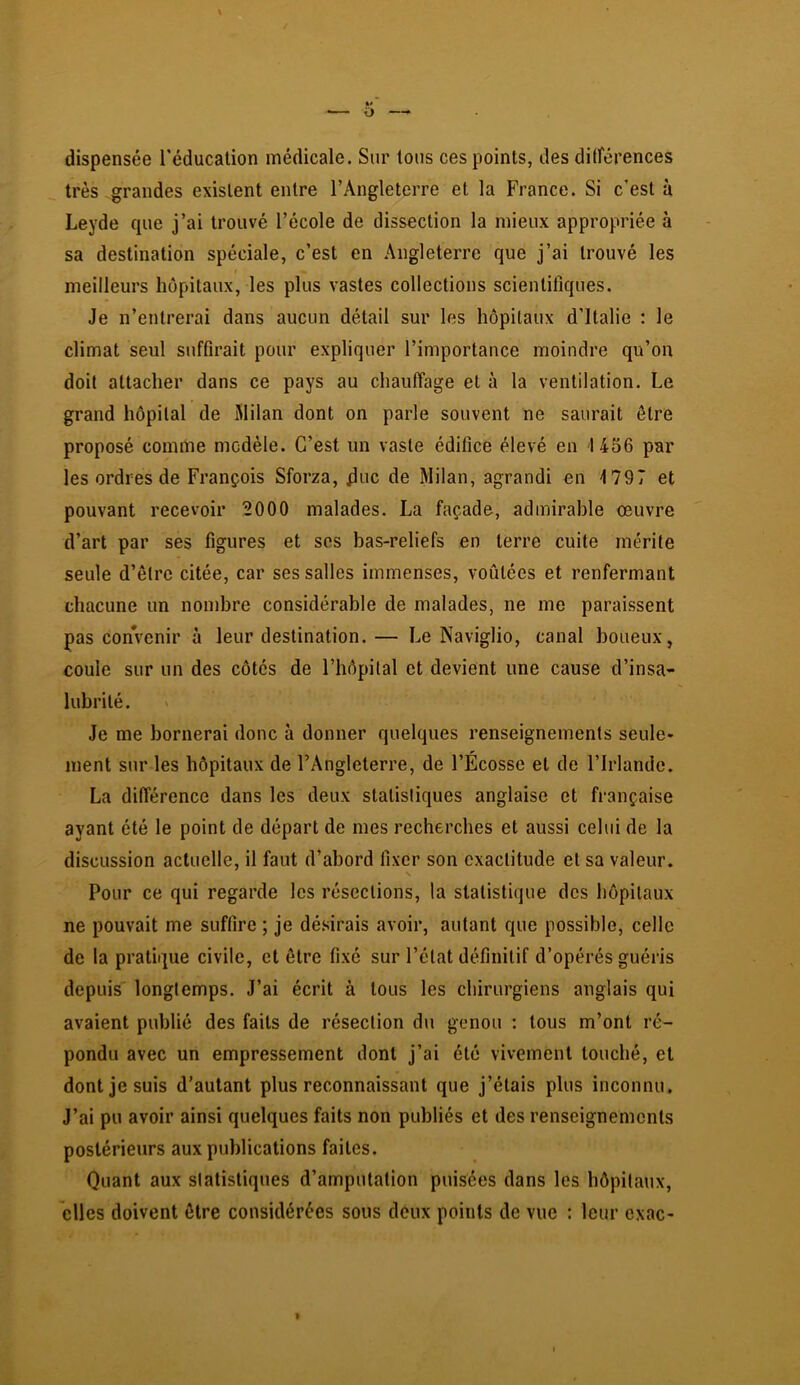 dispensée l'éducation médicale. Sur tous ces points, des ditférences très grandes existent entre l’Angleterre et la France. Si c’est à Leyde que j’ai trouvé l’école de dissection la mieux appropriée à sa destination spéciale, c’est en Angleterre que j’ai trouvé les meilleurs hôpitaux, les plus vastes collections scientifiques. Je n’entrerai dans aucun détail sur les hôpitaux d’Italie : le climat seul suffirait pour expliquer l’importance moindre qu’on doit attacher dans ce pays au chauffage et à la ventilation. Le grand hôpital de Milan dont on parle souvent ne saurait être proposé comme modèle. C’est un vaste édifice élevé en 1456 par les ordres de François Sforza, doc de Milan, agrandi en ^797 et pouvant recevoir 2000 malades. La façade, admirable œuvre d’art par ses figures et ses bas-reliefs en terre cuite mérite seule d’être citée, car ses salles immenses, voûtées et renfermant chacune un nombre considérable de malades, ne me paraissent pas convenir à leur destination. — Le Naviglio, canal boueux, coule sur un des côtés de l’hôpital et devient une cause d’insa- lubrité. Je me bornerai donc à donner quelques renseignements seule- ment sur les hôpitaux de l’Angleterre, de l’Ecosse et de l’Irlande. La différence dans les deux statistiques anglaise et française ayant été le point de départ de mes recherches et aussi celui de la discussion actuelle, il faut d’abord fixer son exactitude et sa valeur. Pour ce qui regarde les résections, la statistique des hôpitaux ne pouvait me suffire ; je désirais avoir, autant que possible, celle de la pratique civile, et être fixé sur l’état définitif d’opérés guéiâs depuis' longtemps. J’ai écrit à tous les chirurgiens anglais qui avaient publié des faits de résection du genou : tous m’ont ré- pondu avec un empressement dont j’ai été vivement touché, et dont je suis d’autant plus reconnaissant que j’étais plus inconnu. J’ai pu avoir ainsi quelques faits non publiés et des renseignements postérieurs aux publications faites. Quant aux statistiques d’amputation puisées dans les hôpitaux, elles doivent être considérées sous deux points de vue : leur exac-