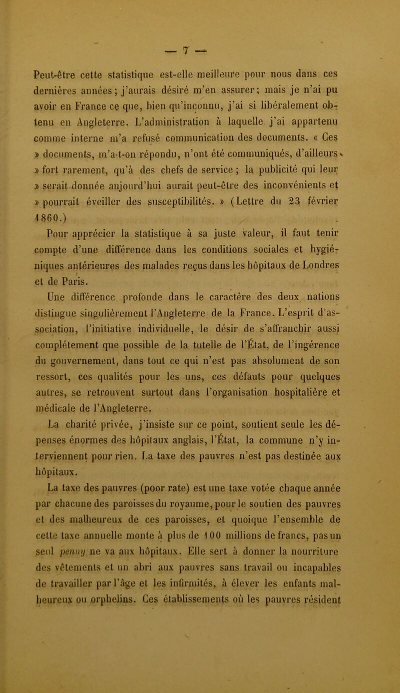 Peut-être cette statistique est-elle meilleure pour nous dans ces dernières années; j’aurais désiré m’en assurer; mais je n’ai pu avoir en France cç que, bien qu’inconnu, j’ai si libéralement ob- tenu en Angleterre. L’administration à laquelle j’ai appartenu comme interne m’a refusé communication des documents. « Ces » documents, m’a-t-on répondu, n’ont été communiqués, d’ailleurs» » fort rarement, qu’à des chefs de service ; la publicité qui leur 5 serait donnée aujourd’hui aurait peut-être des inconvénients et » pourrait éveiller des susceptibilités. » (Lettre du 23 février 4860.) Pour apprécier la statistique à sa juste valeur, il faut tenir compte d’une différence dans les conditions sociales et hygiér niques antérieures des malades reçus dans les hôpitaux de Londres et de Paris. i Une différence profonde dans 1e caractère des deux nations \ distingue singulièrement l’Angleterre de la France. L’esprit d’as- sociation, l’initiative individuelle, le désir de s’alfranchir aussi complètement que possible de la tutelle de l’État, de l’ingérence du gouvernement, dans tout ce qui n’est pas absolument de son ressort, ces qualités pour les uns, ces défauts pour quelques autres, se retrouvent surtout dans l’organisation hospitalière et médicale de l’Angleterre. La charité privée, j’insiste sur ce point, soutient seule les dé- penses énormes des hôpitaux anglais, l’État, la commune n’y in- terviennent pour rien. La taxe des pauvres n’est pas destinée aux hôpitaux. La taxe des pauvres (poor rate) est une taxe votée chaque année par chacune des paroissesdu royaume, pour le soutien des pauvres et des malheureux de ces paroisses, et quoique l’ensemble de cette taxe annuelle monte à plus de iOO millions de francs, pas un seul penny ne va aux hôpitaux. Elle sert à donner la nourriture des vêtements et un abri aux pauvres sans travail ou incapables de travailler par l’âge et les infirmités, à élever les enfants mal- heureux ou orphelins. Ces établissements où les pauvres résident