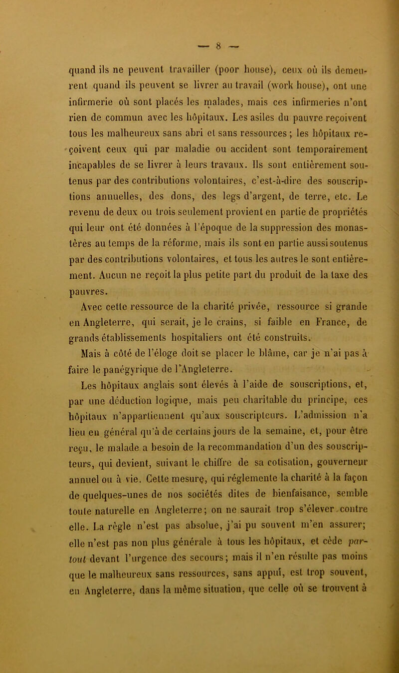 quand ils ne peuvent travailler (poor lieuse), ceux où ils demeu- rent quand ils peuvent se livrer au travail (work house), ont une infirmerie où sont placés les rnalades, mais ces infirmeries n’ont rien de commun avec les hôpitaux. Les asiles du pauvre reçoivent tous les malheureux sans abri et sans ressources ; les hôpitaux re- ♦çoivent ceux qui par maladie ou accident sont temporairement incapables de se livrer à leurs travaux. Ils sont entièrement sou- tenus par des contributions volontaires, c’est-à-dire des souscrip- tions annuelles, des dons, des legs d’argent, de terre, etc. Le revenu de deux ou trois seulement provient en partie de propriétés qui leur ont été données à l’époque de la suppression des monas- tères au temps de la réforme, mais ils sont en partie aussi soutenus par des contributions volontaires, et tous les autres le sont entière- ment. Aucun ne reçoit la plus petite part du produit de la taxe des pauvres. Avec cette ressource de la charité privée, ressource si grande en Angleterre, qui serait, je le crains, si faible en France, de grands établissements hospitaliers ont été construits. Mais à côté de l’éloge doit se placer le blâme, car je n’ai pas à faire le panégyrique de TAnglelerre. Les hôpitaux anglais sont élevés à l’aide de souscriptions, et, par une déduction logique, mais peu charitable du principe, ces hôpitaux n’appartiennent qu’aux souscripteurs. L’admission n'a lieu en général qu’à de certains jours de la semaine, et, pour être reçu, le malade a besoin de la recommandation d’un des souscrip- teurs, qui devient, suivant le chiffre de sa cotisation, gouverneur annuel ou à vie. Cette mesure, qui réglemente la charité à la façon de quelques-unes de nos sociétés dites de bienfaisance, semble toute naturelle en Angleterre; on ne saurait trop s’élever .contre elle. La règle n’est pas absolue, j’ai pu souvent m’en assurer; elle n’est pas non plus générale à tous les hôpitaux, et cède par- tout devant l’urgence des secours; mais il n’en résulte pas moins que le malheureux sans ressources, sans appui, est trop souvent, en Angleterre, dans la même situation, que celle où se trouvent à
