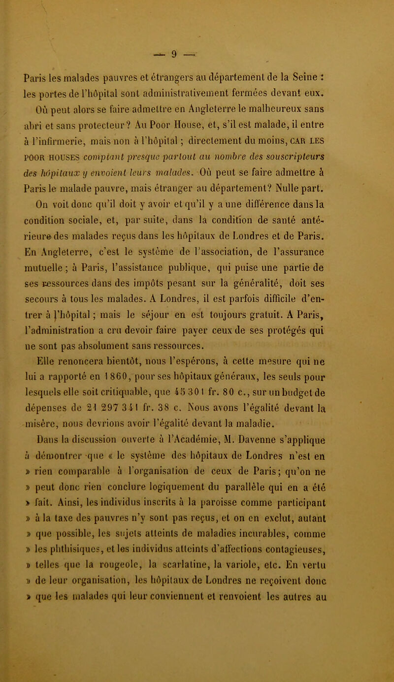 Paris les malades pauvres et étrangers au département de la Seine : les portes de l’hôpital sont administrativement fermées devant eux. Où peut alors se faire admettre en Angleterre le malheureux sans abri et sans protecteur? Au Poor House, et, s’il est malade, il entre à l’infirmerie, mais non à l’hôpital ; directement du moins, car les POOR HOUSES comptant presque partout au nombre des souscripteurs des hôpitaux y envoient leurs malades. Où peut se faire admettre à Paris le malade pauvre, mais étranger au département? Nulle part. On voit donc qu’il doit y avoir et qu’il y aune différence dans la condition sociale, et, par suite, dans la condition de santé anté- rieure des malades reçus dans les hôpitaux de Londres et de Paris. En Angleterre, c’est le système de l’association, de l’assurance mutuelle ; à Paris, l’assistance publique, qui puise une partie de ses pessoiirces dans des impôts pesant sur la généralité, doit ses secours à tous les malades. A Londres, il est parfois difficile d’en- trer à l’hôpital ; mais le séjour en est toujours gratuit. A Paris, l’administration a cru devoir faire payer ceux de ses protégés qui ne sont pas absolument sans ressources. Elle renoncera bientôt, nous l’espérons, à celte mesure qui ne lui a rapporté en 1 860, pour ses hôpitaux généraux, les seuls pour lesquels elle soit critiquable, que 43 301 fr. 80 c., sur un budget de dépenses de 21 297 341 fr. 38 c. Nous avons l’égalité devant la misère, nous devrions avoir l’égalité devant la maladie. Dans la discussion ouverte à l’Académie, M. Davenne s’applique il démontrer -que « le système des hôpitaux de Londres n’est en » rien comparable à l’organisation de ceux de Paris; qu’on ne » peut donc rien conclure logiquement du parallèle qui en a été > fait. Ainsi, les individus inscrits à la paroisse comme participant » à la taxe des pauvres n’y sont pas reçus, et on en exclut, autant 3> que possible, les sujets atteints de maladies incurables, comme 5> les phthisiques, elles individus atteints d’affections contagieuses, » telles que la rougeole, la scarlatine, la variole, etc. En vertu T) de leur organisation, les hôpitaux de Londres ne reçoivent donc > que les malades qui leur conviennent et renvoient les autres au