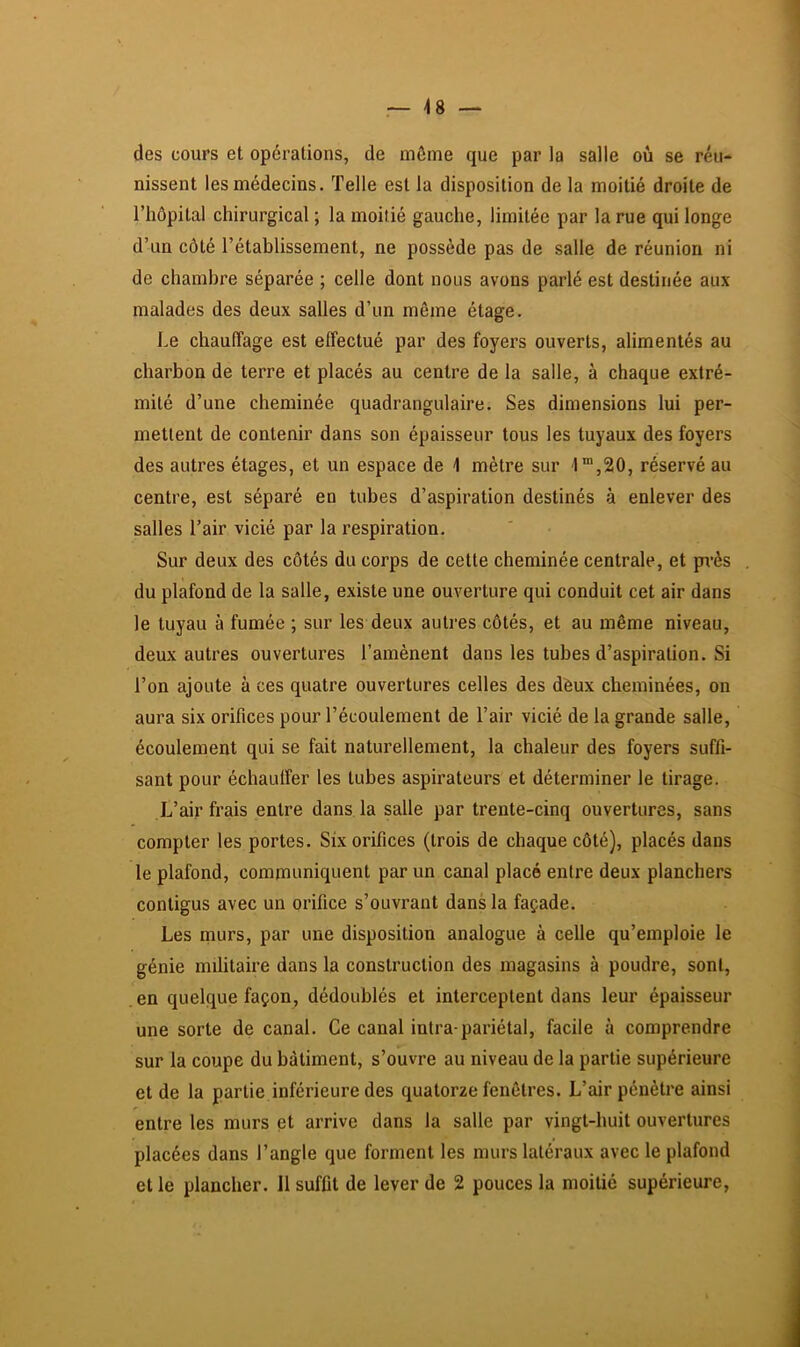 48 — des cours et opérations, de môme que par la salle où se réu- nissent les médecins. Telle est la disposition de la moitié droite de l’hôpital chirurgical ; la moitié gauche, limitée par la rue qui longe d’un côté l’établissement, ne possède pas de salle de réunion ni de chambre séparée ; celle dont nous avons parlé est destinée aux malades des deux salles d’un même étage. Le chauffage est effectué par des foyers ouverts, alimentés au charbon de terre et placés au centre de la salle, à chaque extré- mité d’une cheminée quadrangulaire. Ses dimensions lui per- mettent de contenir dans son épaisseur tous les tuyaux des foyers des autres étages, et un espace de 1 mètre sur '1“,20, réservé au centre, est séparé en tubes d’aspiration destinés à enlever des salles l’air vicié par la respiration. Sur deux des côtés du corps de cette cheminée centrale, et près du plafond de la salle, existe une ouverture qui conduit cet air dans le tuyau à fumée ; sur les deux autres côtés, et au même niveau, deux autres ouvertures l’amènent dans les tubes d’aspiration. Si l’on ajoute à ces quatre ouvertures celles des deux cheminées, on aura six orifices pour l’écoulement de l’air vicié de la grande salle, écoulement qui se fait naturellement, la chaleur des foyers suffi- sant pour échautfer les tubes aspirateurs et déterminer le tirage. L’air frais entre dans la salle par trente-cinq ouvertures, sans compter les portes. Six orifices (trois de chaque côté), placés dans le plafond, communiquent par un canal placé entre deux planchers contigus avec un orifice s’ouvrant dans la façade. Les murs, par une disposition analogue à celle qu’emploie le génie militaire dans la construction des magasins à poudre, sont, .en quelque façon, dédoublés et interceptent dans leur épaisseur une sorte de canal. Ce canal intra-pariétal, facile à comprendre sur la coupe du bâtiment, s’ouvre au niveau de la partie supérieure et de la partie inférieure des quatorze fenêtres. L’air pénètre ainsi entre les murs et arrive dans la salle par vingt-huit ouvertures placées dans l’angle que forment les murs latéraux avec le plafond et le plancher. 11 suffit de lever de 2 pouces la moitié supérieure,
