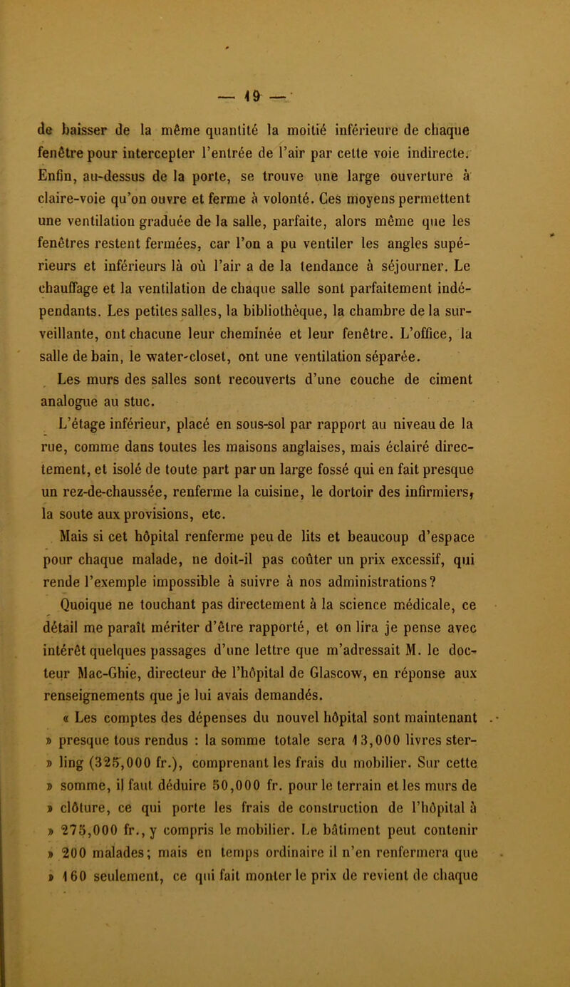 de baisser de la même quantité la moitié inférieure de chaque fenêtre pour intercepter l’entrée de l’air par cette voie indirecte. Enfin, au-dessus de la porte, se trouve une large ouverture à claire-voie qu’on ouvre et ferme à volonté. Ces moyens permettent une ventilation graduée de la salle, parfaite, alors même que les fenêtres restent fermées, car l’on a pu ventiler les angles supé- rieurs et inférieurs là où l’air a de la tendance à séjourner. Le chauffage et la ventilation de chaque salle sont parfaitement indé- pendants. Les petites salles, la bibliothèque, la chambre de la sur- veillante, ont chacune leur cheminée et leur fenêtre. L’office, la salle de bain, le water-closet, ont une ventilation séparée. Les murs des salles sont recouverts d’une couche de ciment analogue au stuc. L’étage inférieur, placé en sous-sol par rapport au niveau de la rue, comme dans toutes les maisons anglaises, mais éclairé direc- tement, et isolé de toute part par un large fossé qui en fait presque un rez-de-chaussée, renferme la cuisine, le dortoir des infirmiers, la soute aux provisions, etc. Mais si cet hôpital renferme peu de lits et beaucoup d’espace pour chaque malade, ne doit-il pas coûter un prix excessif, qui rende l’exemple impossible à suivre à nos administrations? Quoique ne touchant pas directement à la science médicale, ce détail me paraît mériter d’être rapporté, et on lira je pense avec intérêt quelques passages d’une lettre que m’adressait M. le doc- teur Mac-Ghie, directeur de l’hôpital de Glascow, en réponse aux renseignements que je lui avais demandés. « Les comptes des dépenses du nouvel hôpital sont maintenant » presque tous rendus ; la somme totale sera 13,000 livres ster- D ling (32f),000 fr.), comprenant les frais du mobilier. Sur cette 3) somme, il faut déduire 50,000 fr. pour le terrain et les murs de > clôture, ce qui porte les frais de construction de l’hôpital à » 275,000 fr.,y compris le mobilier. Le bâtiment peut contenir » 200 malades; mais en temps ordinaire il n’en renfermera que P 160 seulement, ce qui fait monter le prix de revient de chaque