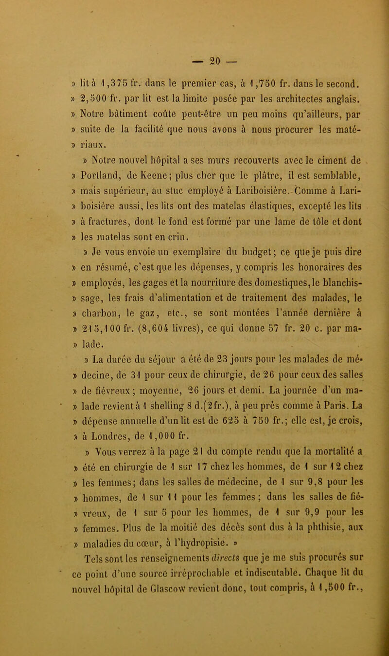 » lit à -1,375 fr. dans le premier cas, à 1,750 fr. dans le second. » 2,500 fr. par lit est la limite posée par les architectes anglais. » Notre bâtiment coûte peut-être un peu moins qu’ailleurs, par » suite de la facilité que nous avons à nous procurer les maté- ■» riaux. B Notre nouvel hôpital a ses murs recouverts avec le ciment de B Porlland, de Keene; plus cher que le plâtre, il est semblable, B mais supérieur, au stuc employé à Lariboisière.-Comme à Lari- B boisière aussi, les lits ont des matelas élastiques, excepté les lits B à fractures, dont le fond est formé par une lame de tôle et dont B les matelas sont en crin. » Je vous envoie un exemplaire du budget; ce que je puis dire B en résumé, c’est que les dépenses, y compris les honoraires des B employés, les gages et la nourriture des domestiques, le blanchis- B sage, les frais d’alimentation et de traitement des malades, le B charbon, le gaz, etc., se sont montées l’année dernière à B 215,-100 fr. (8,604 livres), ce qui donne 57 fr. 20 c. par ma- B lade. B La durée du séjour a été de 23 jours pour les malades de nié* B decine, de 31 pour ceux de chirurgie, de 26 pour ceux des salles B de fiévreux; moyenne, 26 jours et demi. La journée d’un ma- B lade revient à 1 shelling 8 d.(2fr.), à peu près comme à Paris. La B dépense annuelle d’un lit est de 625 à 750 fr.; elle est, je crois, B à Londres, de 1 ,000 fr. B Vous verrez à la page 21 du compte rendu que la mortalité a B été en chirurgie de 1 sur 17 chez les hommes, de 1 sur 12 chez B les femmes; dans les salles de médecine, de 1 sur 9,8 pour les B hommes, de 1 sur 11 pour les femmes ; dans les salles de fié- B vreux, de 1 sur 5 pour les hommes, de 1 sur 9,9 pour les B femmes. Plus de la moitié des décès sont dus à la phthisie, aux B maladies du cœur, à l’hydropisie. » Tels sont les renseignements d/rccis que je me suis procurés sur ce point d’une source irréprochable et indiscutable. Chaque lit du nouvel hôpital de Glascow revient donc, tout compris, à 1,500 fr..