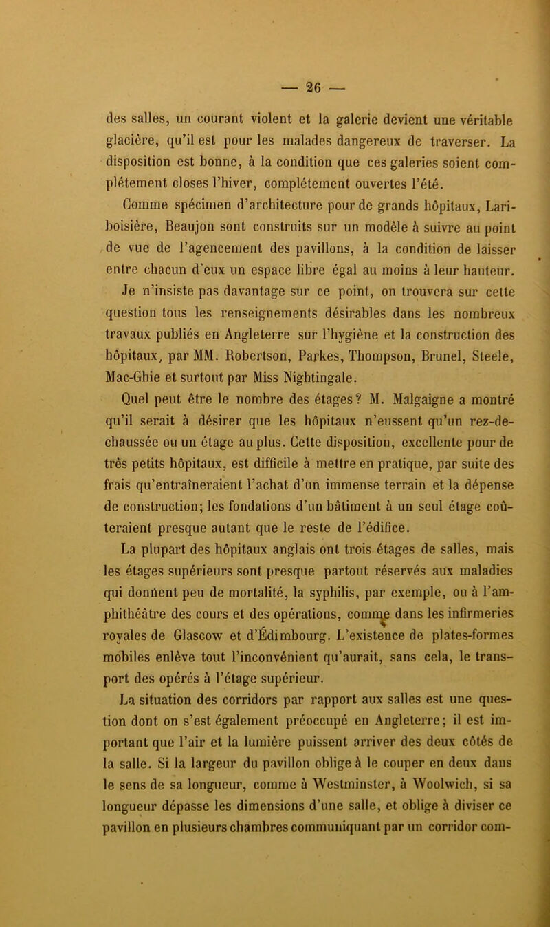 des salles, un courant violent et la galerie devient une véritable glacière, qu’il est pour les malades dangereux de traverser. La disposition est bonne, à la condition que ces galeries soient com- plètement closes l’hiver, complètement ouvertes l’été. Gomme spécimen d’architecture pour de grands hôpitaux, Lari- boisière, Beaujon sont construits sur un modèle à suivre au point de vue de l’agencement des pavillons, à la condition de laisser entre chacun d’eux un espace libre égal au moins à leur hauteur. Je n’insiste pas davantage sur ce point, on trouvera sur cette question tous les renseignements désirables dans les nombreux travaux publiés en Angleterre sur l’hygiène et la construction des hôpitaux, par MM. Robertson, Parkes, Thompson, Brunei, Steele, Mac-Ghie et surtout par Miss Nightingale. Quel peut être le nombre des étages? M. Malgaigne a montré qu’il serait à désirer que les hôpitaux n’eussent qu’un rez-de- chaussée OH un étage au plus. Cette disposition, excellente pour de très petits hôpitaux, est difficile à mettre en pratique, par suite des * frais qu’entraîneraient l’achat d’un immense terrain et la dépense de construction; les fondations d’un bâtiment à un seul étage coû- teraient presque autant que le reste de l’édifice. La plupart des hôpitaux anglais ont trois étages de salles, mais les étages supérieurs sont presque partout réservés aux maladies qui donrtent peu de mortalité, la syphilis, par exemple, ou à l’am- phithéâtre des cours et des opérations, comn^ dans les infirmeries royales de Glascow et d’Edimbourg. L’existence de plates-formes mobiles enlève tout l’inconvénient qu’aurait, sans cela, le trans- port des opérés à l’étage supérieur. J.,a situation des corridors par rapport aux salles est une ques- tion dont on s’est également préoccupé en Angleterre; il est im- portant que l’air et la lumière puissent arriver des deux côtés de la salle. Si la largeur du pavillon oblige à le couper en deux dans le sens de sa longueur, comme à Westminster, à Woolwich, si sa longueur dépasse les dimensions d’une salle, et oblige h diviser ce pavillon en plusieurs chambres communiquant par un corridor coni-