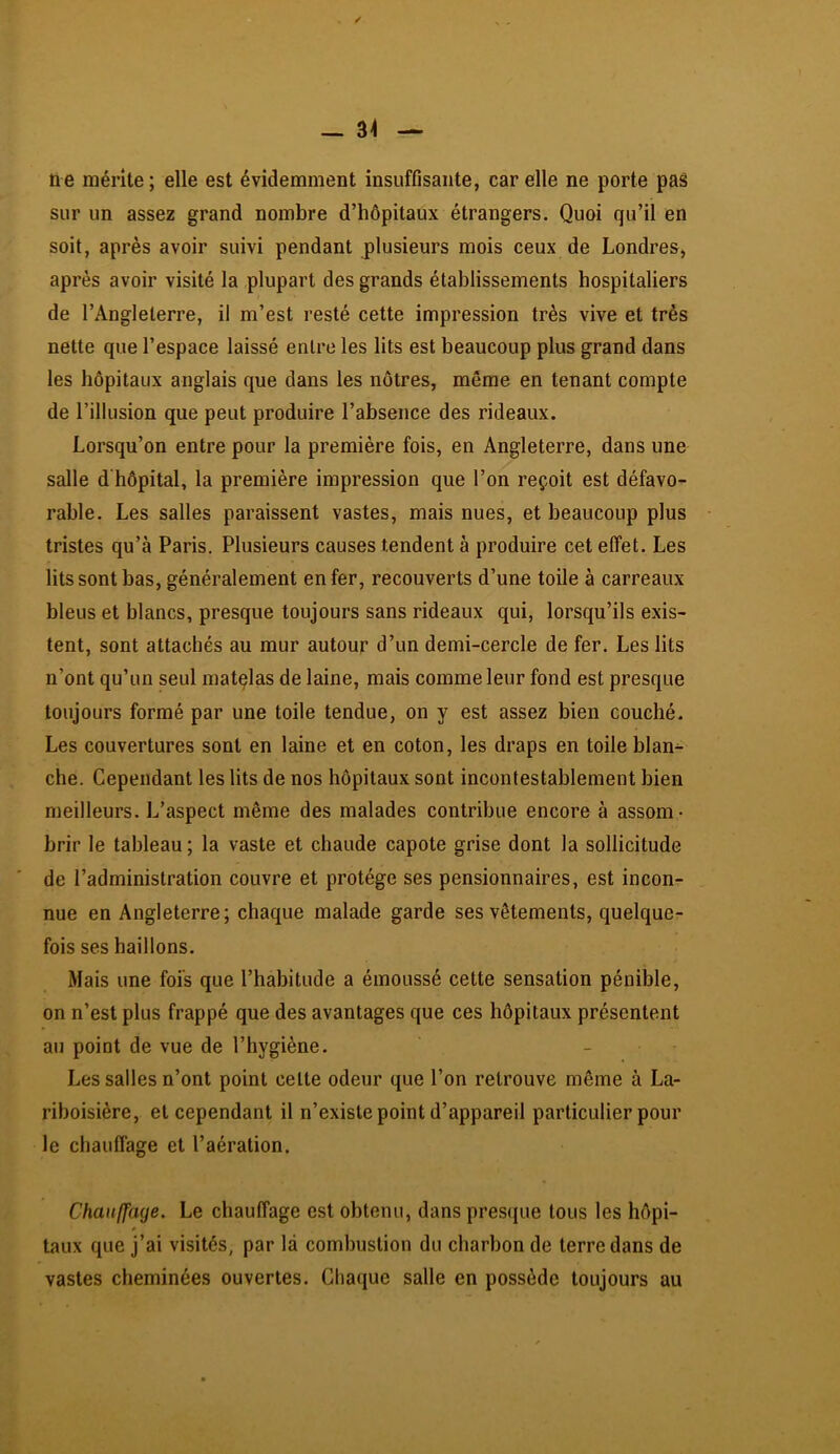 ne mérite; elle est évidemment insuffisante, car elle ne porte paâ sur un assez grand nombre d’hôpitaux étrangers. Quoi qu’il en soit, après avoir suivi pendant plusieurs mois ceux de Londres, après avoir visité la plupart des grands établissements hospitaliers de l’Angleterre, il m’est resté cette impression très vive et très nette que l’espace laissé entre les lits est beaucoup plus grand dans les hôpitaux anglais que dans les nôtres, même en tenant compte de l’illusion que peut produire l’absence des rideaux. Lorsqu’on entre pour la première fois, en Angleterre, dans une salle d hôpital, la première impression que l’on reçoit est défavo- rable. Les salles paraissent vastes, mais nues, et beaucoup plus tristes qu’à Paris. Plusieurs causes tendent à produire cet effet. Les lits sont bas, généralement enfer, recouverts d’une toile à carreaux bleus et blancs, presque toujours sans rideaux qui, lorsqu’ils exis- tent, sont attachés au mur autour d’un demi-cercle de fer. Les lits n’ont qu’un seul matçlas de laine, mais comme leur fond est presque toujours formé par une toile tendue, on y est assez bien couché. Les couvertures sont en laine et en coton, les draps en toile blan- che. Cependant les lits de nos hôpitaux sont incontestablement bien meilleurs. L’aspect même des malades contribue encore à assom- brir le tableau; la vaste et chaude capote grise dont la sollicitude de l’administration couvre et protège ses pensionnaires, est incon- nue en Angleterre; chaque malade garde ses vêtements, quelque- fois ses haillons. Mais une fois que l’habitude a émoussé cette sensation pénible, on n’est plus frappé que des avantages que ces hôpitaux présentent au point de vue de l’hygiène. - Les salles n’ont point cette odeur que l’on retrouve même à La- riboisière, et cependant il n’existe point d’appareil particulier pour le chauffage et l’aération. Chaiilfaye. Le chauffage est obtenu, dans presque tous les hôpi- taux que j’ai visités, par là combustion du charbon de terre dans de vastes cheminées ouvertes. Chaque salle en possède toujours au