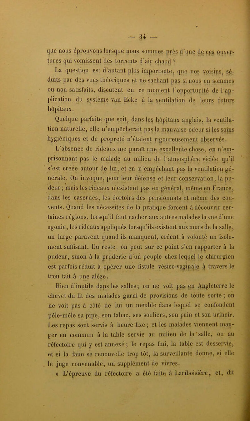 que nous éprouvons lorsque nous somines près d’une (Je ces ouver- tures qui vomissent des torpents d’air chaud ? La question est d’autant plus importante, que nos voisins, sér duits par des vues théoriques et ne sachant pas si nous en sommes ou non satisfaits, discutent en ce moment l’opportunité de l’ap- plication du syslènte van Ecke à la ventilation de leurs futurs hôpitaux. Quelque parfaite que soit, dans les hôpitaux anglais, la ventila- tion naturelle, elle n’empêcherait pas la mauvaise odeur si les soins hygiéniques et de propreté n’étaient rigoureusement observés. L’absence de rideaux me paraît une excellente chose, en n’em- prisonnant pas le malade au milieu de l'atmosphère viciée qu’il s’est créée autour de lui, et en n’empêchant pas la ventilation gé- nérale. On invoque, pour leur défense et leur conservation, la pu- deur ; mais les rideaux n'existent pas en général, même en-France, dans les casernes, les dortoirs des pensionnats et même des cou- vents. Quand les nécessités de la pratique forcent à découvrir cer- taines régions, lorsqu’il faut cacher aux autres malades la vue d’une agonie, les rideaux appliqués lorsqu’ils existent aux murs de la salle, un large paravent quand ils manquent, créent à volonté un isole- ment suffisant. Uu reste, on peut sur ce point s’en rapporter à la pudeur, sinon à la pruderie d’un peuple chez leqqel le chirurgien est parfois réduit à opérer une fistule vésico-vaginale à travers le trou fait à une alèze. Rien d’inutile daps les salles; on ne voit pas en Angleterre le chevet du lit des malades garni de provisions de toute sorte ; on ne voit pas à côté de lui un meuble dans lequel se confondent pêle-mêle sa pipe, son tabac, ses souliers, son pain et son urinoir. Les repas sont servis à heure fixe ; et les malades viennent man- ger en commun à la table servie au milieu de la‘salle, ou au réfectoire qui y est annexé ; le repas fini, la table est desservie, et si la faim se renouvelle trop tôt, la surveillante donne, si elle le juge convenable, un supplément de vivres. « L’épreuve du réfectoire a été faitq à Lariboisière, et, dit