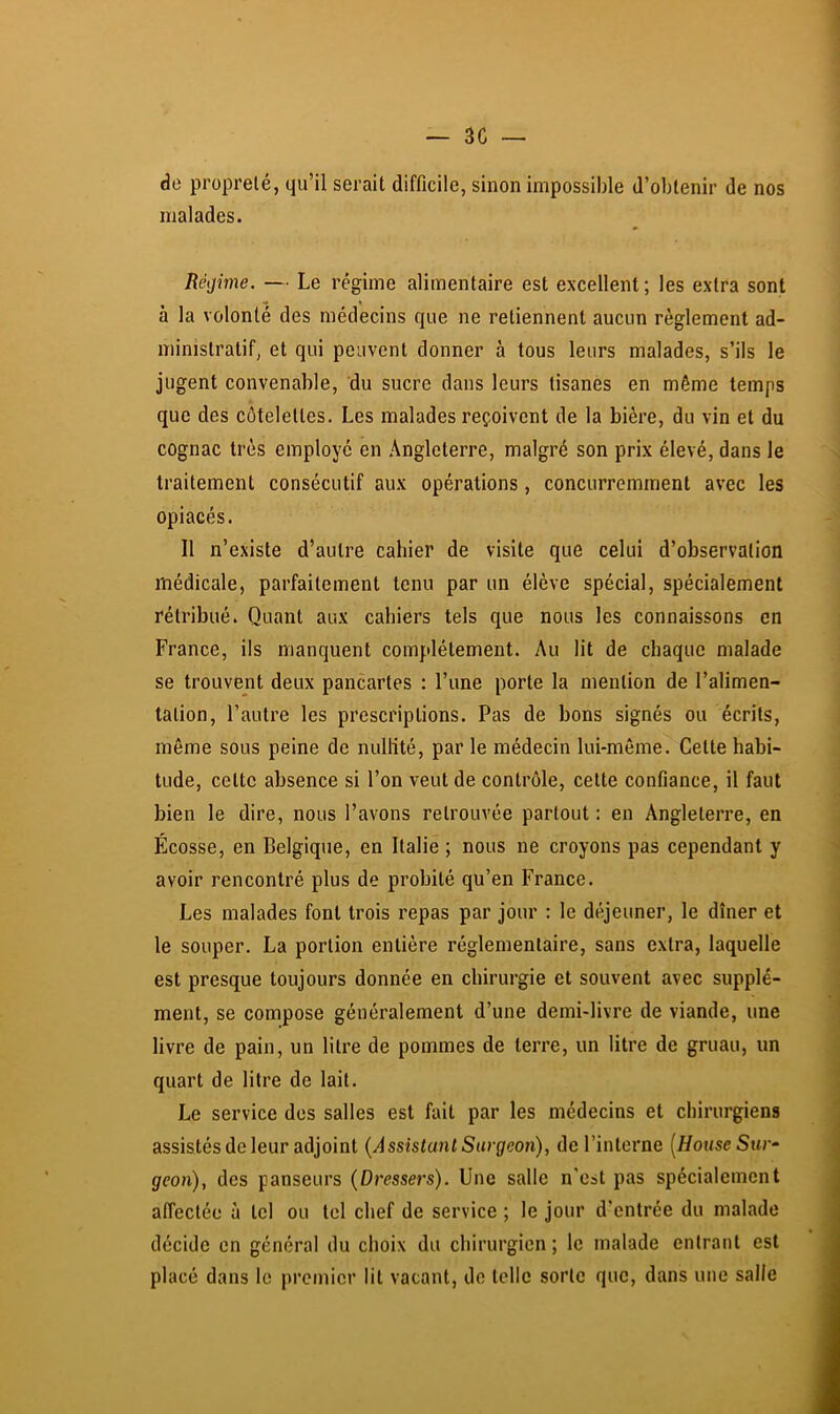 de propreté, qu’il serait difficile, sinon impossible d’obtenir de nos malades. Régime. — Le régime alimentaire est excellent ; les extra sont à la volonté des médecins que ne retiennent aucun règlement ad- ministratif, et qui peuvent donner à tous leurs malades, s’ils le jugent convenable, du sucre dans leurs tisanes en même temps que des côtelettes. Les malades reçoivent de la bière, du vin et du cognac très employé en Angleterre, malgré son prix élevé, dans le traitement consécutif aux opérations, concurremment avec les opiacés. 11 n’existe d’autre cahier de visite que celui d’observation médicale, parfaitement tenu par un élève spécial, spécialement rétribué. Quant aux cahiers tels que nous les connaissons en France, ils manquent complètement. Au lit de chaque malade se trouvent deux pancartes : l’une porte la mention de l’alimen- tation, l’autre les prescriptions. Pas de bons signés ou écrits, même sous peine de nullité, par le médecin lui-même. Cette habi- tude, cette absence si l’on veut de contrôle, cette confiance, il faut bien le dire, nous l’avons retrouvée partout : en Angleterre, en Écosse, en Belgique, en Italie ; nous ne croyons pas cependant y avoir rencontré plus de probité qu’en France. Les malades font trois repas par jour : le déjeuner, le dîner et le souper. La portion entière réglementaire, sans extra, laquelle est presque toujours donnée en chirurgie et souvent avec supplé- ment, se compose généralement d’une demi-livre de viande, une livre de pain, un litre de pommes de terre, un litre de gruau, un quart de litre de lait. Le service des salles est fait par les médecins et chirurgiens assistés de leur adjoint {Assistunl Surgeon), de l’interne [House Sur- geon), des panseurs {Dressers). Une salle n'cst pas spécialement affectée à tel ou tel chef de service ; le jour d’entrée du malade décide en général du choix du chirurgien; le malade entrant est placé dans le premier lit vacant, de telle sorte que, dans une salle