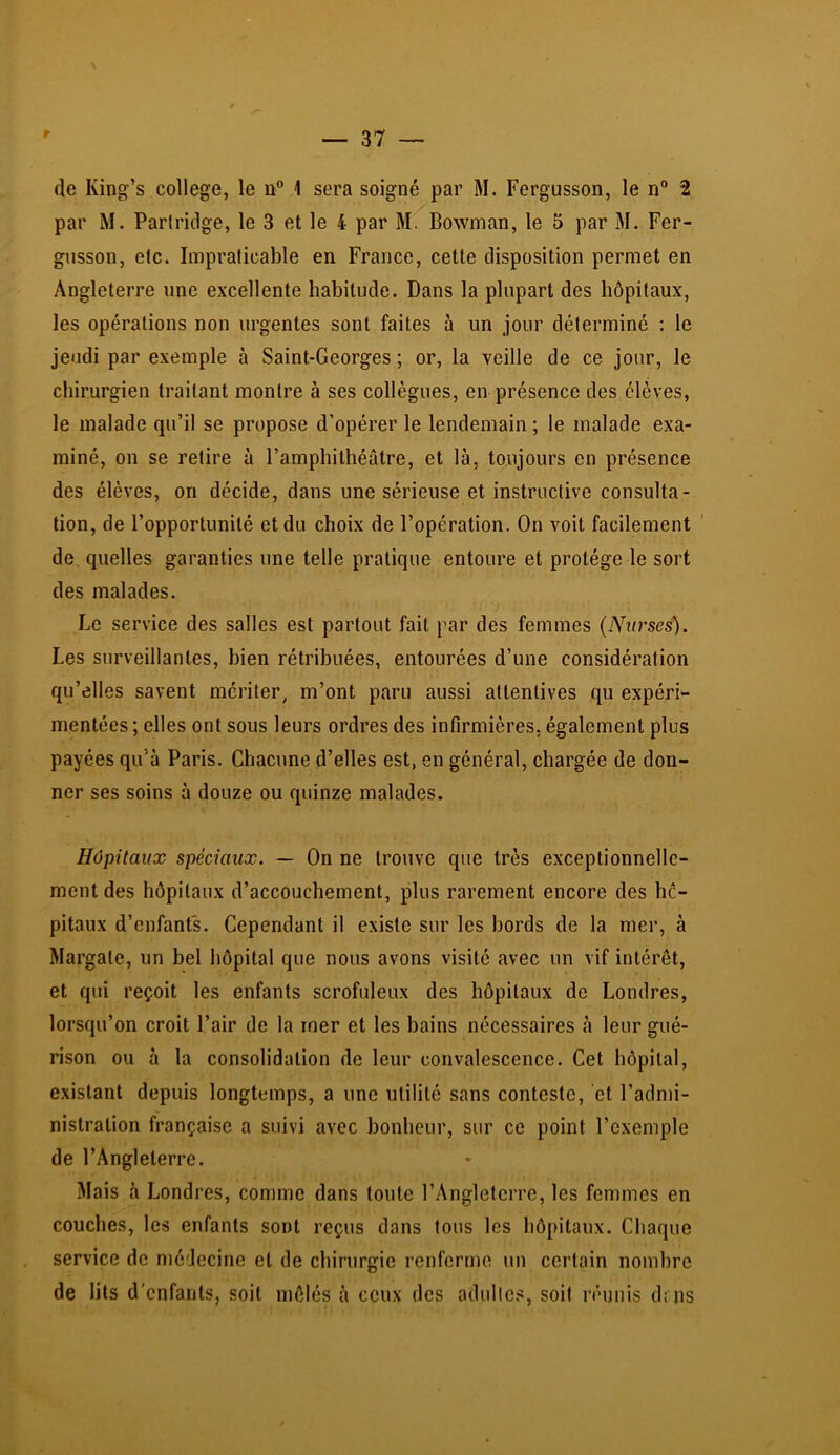 de King’s college, le n 1 sera soigné par M. Fergusson, le n® 2 par M. Partridge, le 3 et le 4 par M. Bowman, le 5 par M. Fer- gusson, etc. Impraticable en France, cette disposition permet en Angleterre une excellente habitude. Dans la plupart des hôpitaux, les opérations non urgentes sont faites à un jour déterminé : le jeudi par exemple à Saint-Georges ; or, la veille de ce jour, le chirurgien traitant montre à ses collègues, en présence des élèves, le malade qu’il se propose d’opérer le lendemain ; le malade exa- miné, on se retire à l’amphithéâtre, et là, toujours en présence des élèves, on décide, dans une sérieuse et instructive consulta- tion, de l’opportunité et du choix de l’opération. On voit facilement ' de quelles garanties une telle pratique entoure et protège le sort des malades. Le service des salles est partout fait par des femmes (Nurses). Les surveillantes, bien rétribuées, entourées d’une considération qu’elles savent mériter, m’ont paru aussi attentives qu expéri- mentées ; elles ont sous leurs ordres des infirmières, également plus payées qu’à Paris. Chacune d’elles est, en général, chargée de don- ner ses soins à douze ou quinze malades. Hôpitaux spéciaux. — On ne trouve que très exceptionnelle- ment des hôpitaux d’accouchement, plus rarement encore des hô- pitaux d’enfants. Cependant il existe sur les bords de la mer, à Margate, un bel hôpital que nous avons visité avec un vif intérêt, et qui reçoit les enfants scrofuleux des hôpitaux de Londres, lorsqu’on croit l’air de la mer et les bains nécessaires à leur gué- rison ou à la consolidation de leur convalescence. Cet hôpital, existant depuis longtemps, a une utilité sans conteste, et l’admi- nistration française a suivi avec bonheur, sur ce point l’exemple de l’Angleterre. Mais à Londres, comme dans toute l’Angleterre, les femmes en couches, les enfants sont reçus dans tous les hôpitaux. Chaque service de médecine et de chirurgie renferme un certain nombre de lits d'enfants, soit mêlés à ceux des adulte.^, soit réunis dnis