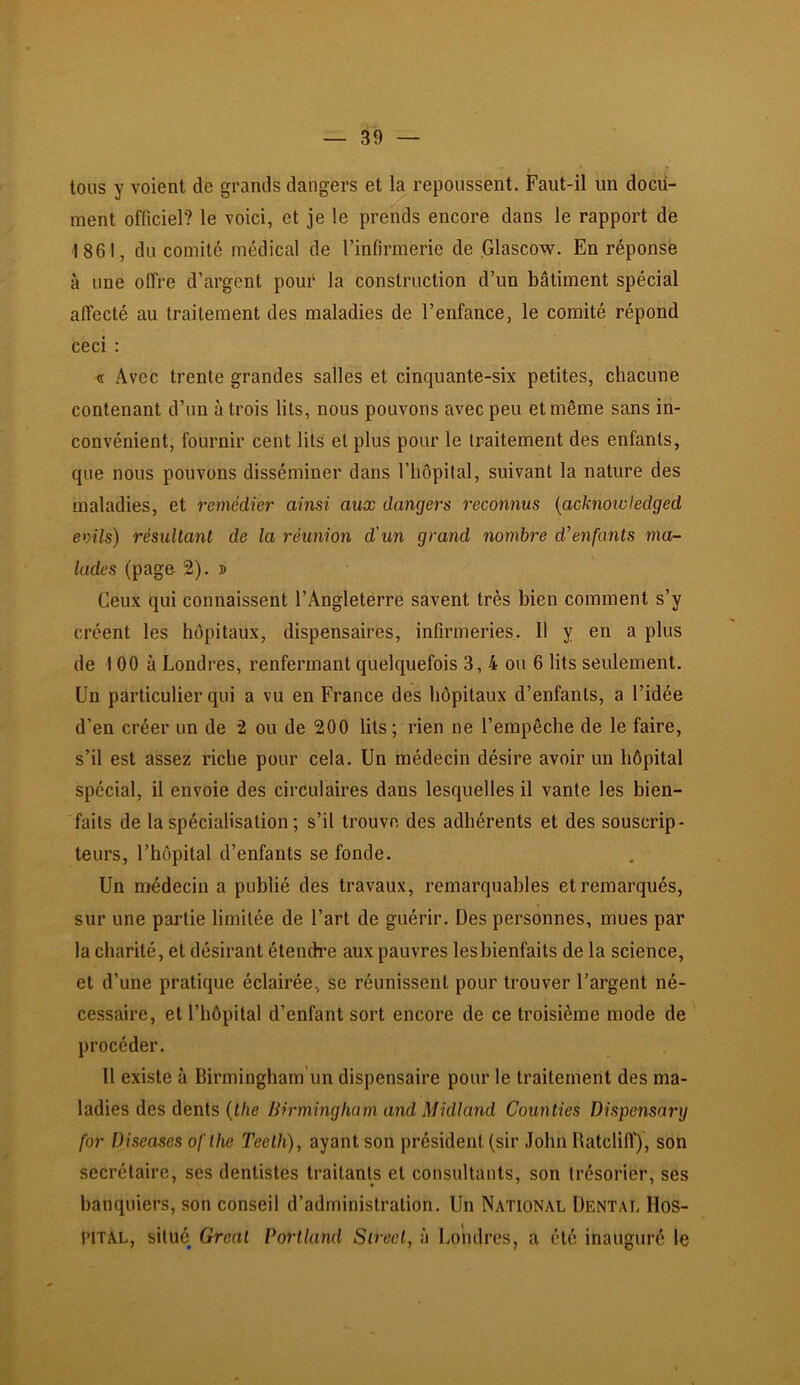 tous y voient de grands dangers et la repoussent. Faut-il un docu- ment officiel? le voici, et je le prends encore dans le rapport de 1861, du comité médical de l’infirmerie de Glascow. En réponse à une offre d’argent pour la construction d’un bâtiment spécial affecté au traitement des maladies de l’enfance, le comité répond ceci : « Avec trente grandes salles et cinquante-six petites, chacune contenant d’un à trois lits, nous pouvons avec peu et même sans in- convénient, fournir cent lits et plus pour le traitement des enfants, que nous pouvons disséminer dans l’hêpital, suivant la nature des maladies, et remédier ainsi aux dangers reconnus {acknoivledged evils) résultant de la réunion d'un grand nombre d'enfants ma- lades (page 2). » Ceux qui connaissent l’Angleterre savent très bien comment s’y créent les hôpitaux, dispensaires, infirmeries. 11 y en a plus de 100 à Londres, renfermant quelquefois 3,4 ou 6 lits seulement. Un particulier qui a vu en France des hôpitaux d’enfants, a l’idée d’en créer un de 2 ou de 200 lits; rien ne l’empêche de le faire, s’il est assez riche pour cela. Un médecin désire avoir un hôpital spécial, il envoie des circulaires dans lesquelles il vante les bien- faits de la spécialisation ; s’il trouve des adhérents et des souscrip- teurs, l’hôpital d’enfants se fonde. Un médecin a publié des travaux, remarquables et remarqués, sur une partie limitée de l’art de guérir. Des personnes, mues par la charité, et désirant étendre aux pauvres les bienfaits de la science, et d’une pratique éclairée, se réunissent pour trouver l’argent né- cessaire, et l’hôpital d’enfant sort encore de ce troisième mode de procéder. 11 existe à Birmingham’un dispensaire pour le traitement des ma- ladies des dents {the Birmingham and Midland Counties Dispensary for Diseases oflhe Teeth), ayant son président (sir John Uatclilï), son secrétaire, ses dentistes traitants et consultants, son trésorier, ses banquiers, son conseil d’administration. Un National Dental Hos- pital, situé Gréai Vortland Sireel, à Londres, a été inauguré le