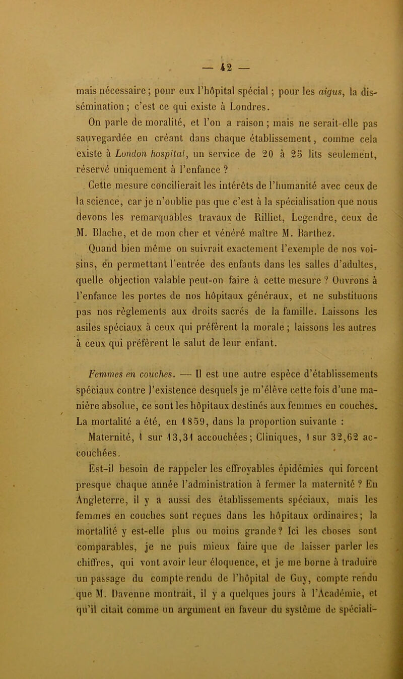 mais nécessaire ; pour eux l’hôpital spécial ; pour les aigus, la dis- sémination; c’est ce qui existe à Londres. On parle de moralité, et l’on a raison ; mais ne serait-elle pas sauvegardée en créant dans chaque établissement, comme cela existe à London hospital, un service de 20 à 23 lits seulement, réservé uniquement à l’enfance ? Cette mesure concilierait les intérêts de l’humanité avec ceux de la science, car je n’oublie pas que c’est à la spécialisation que nous devons les remarquables travaux de Rilliet, Legendre, ceux de M. Blache, et de mon cher et vénéré maître M. Barthez. Quand bien môme on suivrait exactement l’exemple de nos voi- sins, én permettant l’entrée des enfants dans les salles d’adultes, quelle objection valable peut-on faire à cette mesure ? Ouvrons à l’enfance les portes de nos hôpitaux généraux, et ne substituons pas nos règlements aux droits sacrés de la famille. Laissons les asiles spéciaux a ceux qui préfèrent la morale ; laissons les autres à ceux qui préfèrent le salut de leur enfant. Femmes en couches. — Il est une autre espèce d’établissements spéciaux contre l’existence desquels je m’élève cette fois d’une ma- nière absolue, ce sont les hôpitaux destinés aux femmes en couches. La mortalité a été, eu 1859, dans la proportion suivante : Maternité, I sur I3,3'l accouchées; Cliniques, I sur 32,62 ac- couchées, Est-i) besoin de rappeler les effroyables épidémies qui forcent presque chaque année l’administration à fermer la maternité ? Eu Angleterre, il y a aussi des établissements spéciaux, mais les femmes en couches sont reçues dans les hôpitaux ordinaires; la mortalité y est-elle plus ou moins grande? Ici les choses sont comparables, je ne puis mieux faire que de laisser parler les chiffres, qui vont avoir leur éloquence, et je me borne à traduire un passage du compte rendu de l’hôpital de Guy, compte rendu que M. Davenne montrait, il y a quelques jours à l’Académie, et qu’il citait comme un argument en faveur du système de spéciali-