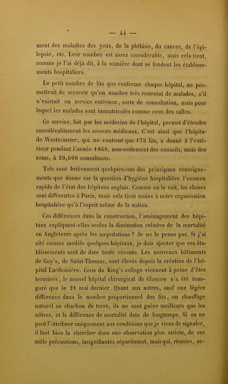 ment des maladies des yeux, de la phthisie, du cancer, de l’épi- lepsie, etc. Leur nombre est assez considérable, mais cela tient, comme je l’ai déjà dit, à la manière dont se fondent les établisse- ments hospitaliers. Le petit nombre de lits que renferme chaque hôpital, ne per- mettrait de secourir qu’un nombre très restreint de malades, s’il n existait un service extérieur, sorte de consultation, mais pour lequel les malades sont immatriculés comme ceux des salles. Ce service, fait par les médecins de l’hôpital, permet d’étendre considérablement les secours médicaux. C’est ainsi que l'hôpita- de Westminster, qui ne contient que 175 lits, a donné à l’exté- rieur pendant l’année \ 860, non-seulement des conseils, mais des soins, à 20,000 consultants. Tels sont brièvement quelques-uns des principaux renseigne- ments que donne sur la question d’hygiène hospitalière l’examen rapide de l’état des hôpitaux anglais. Comme on le voit, tes choses sontdilférentes à Paris, mais cela tient moins à notre organisation hospitalière qu’à l’esprit môme de la nation. Ces différences dans la construction, l’aménagement des hôpi- taux expliquent-elles seules la diminution relative de la mortalité en Angleterre après les amputations ? Je ne le pense pas. Si j’ai cite comme modèle quelques hôpitaux, je dois ajouter que ces éta- blissements sont de date toute récente. Les nouveaux bâtiments de Guy’s, de Saint-Thomas, sont élevés depuis la créaticn de l’hô- pital Lariboisière. Ceux du King’s college viennent à peine d’être terminés ; le nouvel hôpital chirurgical de Glascow n’a été inau- guré que le 21 mai dernier. Quant aux autres, sauf une légère différence dans le nombre proportionnel des lits, un chauffage naturel au charbon de terre, ils ne sont guère meilleurs que les nôtres, et la différence de mortalité date de longtemps. Si on ne peut l’attribuer uniquement aux conditions que je viens de signaler, il faut bien la chercher dans une observation plus stricte, de ces mille précautions, insignifiantes séparément, maisqui, réunies, ac-