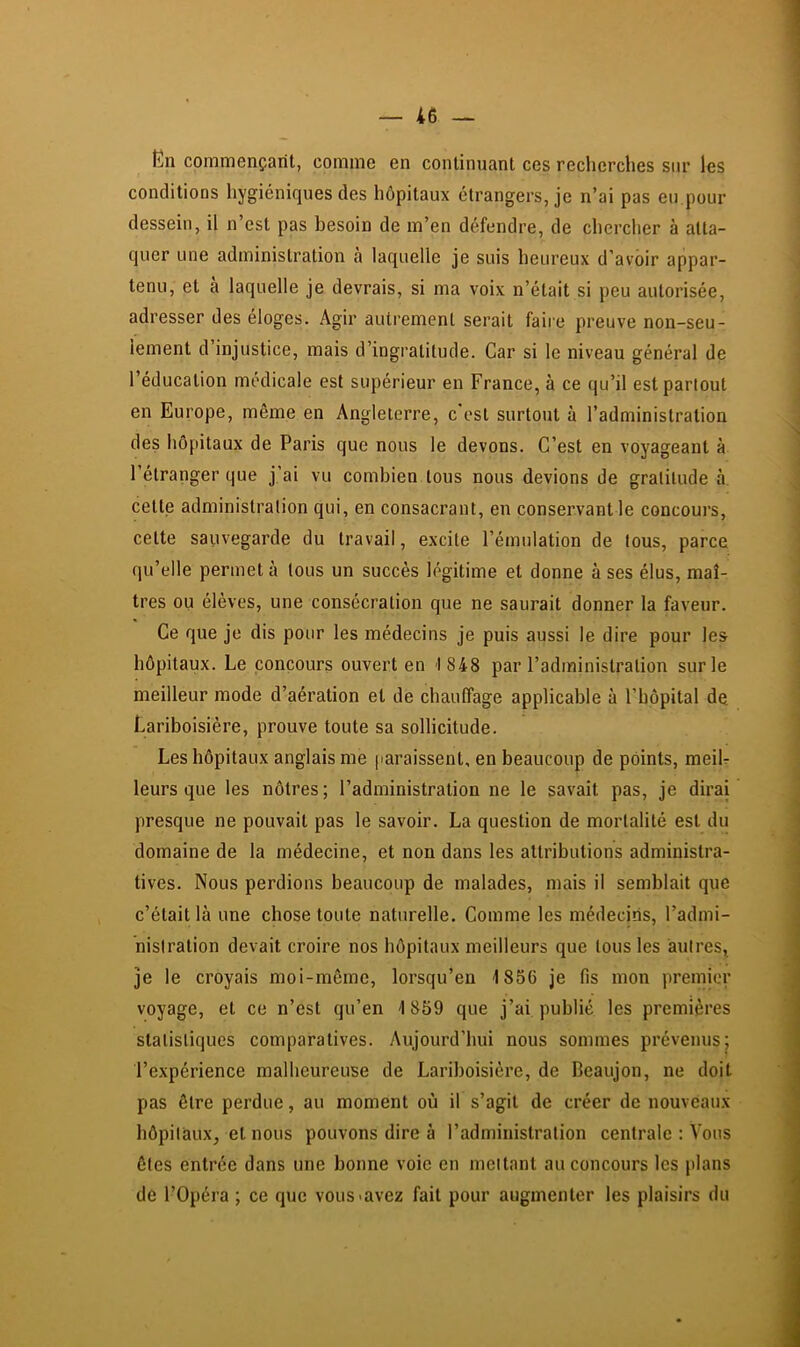 En commençant, comme en continuant ces recherches sur les conditions hygiéniques des hôpitaux étrangers, je n’ai pas eu pour dessein, il n’est pas besoin de m’en défendre, de chercher à atta- quer une administration à laquelle je suis heureux d’avoir appar- tenu, et à laquelle je devrais, si ma voix n’était si peu autorisée, adresser des éloges. Agir autrement serait faire preuve non-seu- lement d’injustice, mais d’ingratitude. Car si le niveau général de l’éducation médicale est supérieur en France, à ce qu’il est partout en Europe, même en Angleterre, c est surtout à l’administration des hôpitaux de Paris que nous le devons. C’est en voyageant à l’étranger que j’ai vu combien tous nous devions de gratitude à cette administration qui, en consacrant, en conservant le concours, cette sauvegarde du travail, excite l’émulation de tous, parce qu’elle permet à tous un succès légitime et donne à ses élus, maî- tres ou élèves, une consécration que ne saurait donner la faveur. Ce que je dis pour les médecins je puis aussi le dire pour les hôpitaux. Le concours ouvert en 1848 par l’administration sur le meilleur mode d’aération et de chauffage applicable à l’hôpital de Lariboisière, prouve toute sa sollicitude. Les hôpitaux anglais me [laraissent, en beaucoup de points, meiU leurs que les nôtres; l’administration ne le savait pas, je dirai presque ne pouvait pas le savoir. La question de mortalité est du domaine de la médecine, et non dans les attributions administra- tives. Nous perdions beaucoup de malades, mais il semblait que c’était là une chose toute naturelle. Comme les médecjhs, l’admi- nistration devait croire nos hôpitaux meilleurs que tous les autres, je le croyais moi-môme, lorsqu’on 1856 je fis mon premier voyage, et ce n’est qu’en 1 859 que j’ai publié les premières statistiques comparatives. Aujourd’hui nous sommes prévenus; l’expérience malheureuse de Lariboisière, de Beaujon, ne doit pas être perdue, au moment où il s’agit de créer de nouveaux hôpitaux, et nous pouvons dire à l’administration centrale : Vous ôtes entrée dans une bonne voie en mettant au concours les plans de l’Opéra ; ce que vous «avez fait pour augmenter les plaisirs du