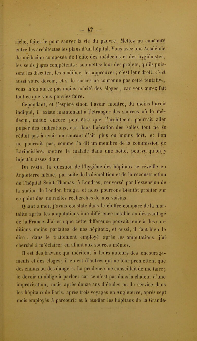 riche, faites-le pour sauver la vie du pauvre. Mettez au concours entre les architectes les plans d’un hôpital. Vous avez une Académie de médecine composée de l’élite des médecins et des hygiénistes, les seuls juges compétents ; soumettez-leur des projets, cpi’ils puis- sent les discuter, les modifier, les approuver ; c’est leur droit, c’est aussi votre devoir, et si le succès ne couronne pas cette tentative, vous n’en aurez pas moins mérité des éloges, car vous aurez fait tout ce que vous pouviez faire. Cependant, et j’espère sinon l’avoir montré, du moins l’avoir indiqué, il existe maintenant à l’étranger des sources où le mé- decin, mieux encore peut-être que l’architecte, pourrait aller puiser des indications, car dans l’aération des salles tout ne se réduit pas à avoir un courant d’air plus ou moins fort, et l’on ne pourrait pas, comme l’a dit un membre de la commission de Lariboisière, mettre le malade dans une boîte, pourvu qu’on y injectât assez d’air. Du reste, la question de l’hygiène des hôpitaux se réveille en Angleterre même, par suite de la démolition et de la reconstruction de l’hôpital Saint-Thomas, à Londres, renversé par l’extension de la station de London bridge, et nous pourrons bientôt profiter sur ce point des nouvelles recherches de nos voisins. Quant à moi, j’avais constaté dans le chiffre comparé delà mor- talité après les amputations une différence notable au désavantage de la France. J’ai cru que cette différence pouvait tenir à des con- ditions moins parfaites de nos hôpitaux, et aussi, il faut bien le dire , dans le traitement employé après les amputations, j’ai cherché à m’éclairer en allant aux sources mêmes. Il est des.travaux qui méritent à leurs auteurs des encourage- ments et des éloges; il en est d’autres qui ne leur promettent que des ennuis ou des dangers. La prudence me conseillait de me taire ; le devoir m’oblige à parler; car ce n’est pas dans la chaleur d’une improvisation, mais après douze ans d’études ou de service dans les hôpitaux de Paris, après trois voyages en Angleterre, après sept mois employés à parcourir et à étudier les hôpitaux de la Grande-