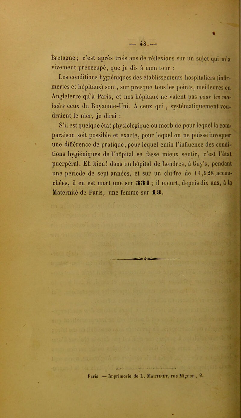 « — 48.— Bretagne ; c’est après trois ans de réflexions sur un sujet qui m’a vivement préoccupé, que je dis à mon tour ; Les conditions hygiéniques des établissements hospitaliers (infir- meries et hôpitaux) sont, sur presque tous les points, meilleures en Angleterre qu’à Paris, et nos hôpitaux ne valent pas pour les ma- lades ceux du Royaume-Uni. A ceux qui, systématiquement vou- draient le nier, je dirai : S’il est quelque état physiologique ou morbide pour lequel la com- paraison soit possible et exacte, pour lequel on ne puisse invoquer une différence de pratique, pour lequel enfin l’influence des condi- tions hygiéniques de l’hôpital se fasse mieux sentir, c’est l’état puerpéral. Eh bien! dans un hôpital de Londres, à Guy’s, pendant une période de sept années, et sur un chiffre de 11,928.accou- chées, il en est mort une sur 331 ; il meurt, depuis dix ans, à la Maternité de Paris, une femme sur 13. I ■(ÿ I Paris — Iinprinici ie de L. Mai\tinet, rue Mignon , 2.