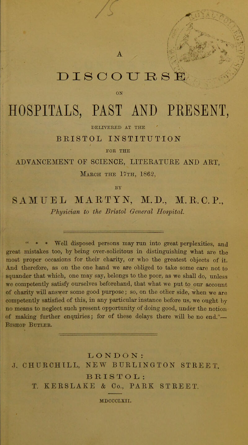 /; A DI800XJRS /■ . -■' >/ ON HOSPITALS, PAST AND PRESENT, ADVANCEMENT OF SCIENCE, LITEEATURE AND ART, Maech the 17th, 1862, SAMUEL MAETYN, M.D., M. R. C. P„ “ * * Well disposed persons may run into great perplexities, and gi-eat mistakes too, by being over-solicitous in distinguishing what are the most proper occasions for their charity, or who the greatest objects of it. And therefore, as on the one hand we are obliged to take some care not to squander that which, one may say, belongs to the poor, as we shall do, unless we competently satisfy ourselves beforehand, that what we put to our account of charity will answer some good purpose; so, on the other side, when we are competently satisfied of this, in any particular instance before us, we ought l)y no means to neglect such present opportunity of doing good, under the notion of making further enquiries; for of these delays there 'null be no end.”— Bishop Butleb. LONDON: .1. CHURCHILL, NEW BURLINGTON STREET. BRISTOL: T. KERSLAKE & Co., PARK STREET. DELIVERED AT THE BRISTOL INSTITUTION EOR THE BY Physician to the Bristol General Hospital. MDCCCLXII.